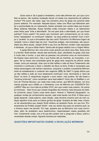 Outra coisa é: Se a igreja é verdadeira, como eles afirmam ser, por que o pro-
feta na época, não recebeu revelação dando um basta nos casamentos de solteiros
mortos? Prá quem não sabe, logo nos primeiros anos da igreja era possível selar
jovens solteiros. Por exemplo: Naquela época, mães com filhos que faleceram sem
ter a oportunidade de um casamento, faziam amizade com outras mães que tiveram
filhas solteiras falecidas. Essas famílias então trocavam dados e os selamentos
eram feitos para "toda a eternidade". Se era para toda a eternidade, por que foram
extintos? Como assim? Os jovens que morreram sem conhecimento um do outro,
foram “desselados” ou continuam “selados”, se essa prática foi extinta? Com o tem-
po o "profeta" viu que a brincadeira não deu certo? Estranho! Os Mórmons fogem da
verdade “como o diabo foge da cruz”. Doutrinas antigas, mal ensinadas, são escon-
didas dos olhos atuais. Joseph Smith e seu livro de Mórmon contém mais aparições
e fantasias , do que a bíblia inteira. Ganha até da igreja católica com a Virgem Maria.
        A igreja Mórmon tem uma arma muito grande pra atrair seus fiéis. Essa arma
é a família. Noite familiar, estudo das escrituras, lazer, atividades na igreja, tudo isso
é muito belo e bonito, o que atrai as pessoas nos primeiros anos ao mormonismo.
Se ficasse nisso seria bom, mas o que frustra são as mentiras, as invenções, o en-
gano. Se eu fosse uma autoridade geral da igreja teria vergonha de afirmar certas
coisas, como por exemplo, dizer que os três nefitas e João do Novo Testamento não
morreram e continuam a fazer o trabalho de Deus na terra. Então é necessário que
esses personagens não tenham descanso, enquanto o profeta e presidente Mórmon
anda se embelezando e cuidando dos negócios ($$$) de Sião? A igreja afirma que
os três nefitas e João do novo testamento continuam vivos, terminando a "obra de
Deus" na terra. É vergonhoso enganar o povo assim, mas pudera. Se não fosse a
"doutrina profunda", como venderiam seus best-sellers? Outro dia no WalMart vi um
livro de Thomas Monson, por nada mais nada menos, que $50,00 dólares. Um livro
menos popular que a Bíblia ou o fantasioso Livro de Mórmon por CIQUENTA DO-
LARES? Mas se o livro fala do profeta VIVO, tem que custar mais mesmo. Os outros
já morreram... Nem livros que contam biografias dos homens mais famosos da histó-
ria (incluindo Jesus Cristo) custa tanto assim. Assinar a “National Geographic” ou
qualquer revista de conhecimento secular, está mais barato nos EUA. É disso que a
igreja depende. Cada palavra, cada citação, cada doutrina (mesmo sem pé nem ca-
beça) significa muito para os bolsos gordos da igreja. Gostaria de falar mais, inclusi-
ve da característica que Joseph Smith atribuiu ao apóstolo Paulo, em seu livro "En-
sinamentos do Profeta Joseph Smith", mas vou deixar isso para um próximo post, se
o Antonio assim me permitir. Por hoje, gostaria que os Mórmons com suas convic-
ções, além de prestarem seus testemunhos, respondessem essas questões prá
mim. Certamente vocês, com a fé que têm podem orar e perguntar a Deus, sobre a
veracidade dessas coisas. Aguardo ansiosa por respostas.

QUESTÕES IMPORTANTES SOBRE A REVELAÇÃO MÓRMON!



                                                                                      255
 