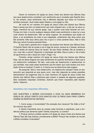 Dizem os membros d’A Igreja de Jesus Cristo dos Santos dos Últimos Dias
que seus testemunhos consistem num sentimento que é revelado pelo Espírito San-
to. No entanto, esse sentimento não é diferente daquele que todos os humanos
também possuem. Quer estes sejam filiados a uma igreja ou não.
        Se você for um membro d’A Igreja de Jesus Cristo dos Santos dos Últimos
Dias e pensa que tem um testemunho que mais ninguém tem, a não ser os seus co-
legas, membros da sua mesma igreja, veja o quanto você está induzido em erro.
Porque em todo o mundo qualquer pessoa obtém esse sentimento e essa luz a que
você chama de testemunho. Não se deixe enganar. Se acreditares que existe um
Deus, e se acreditares em toda a sua majestade, certamente não deve achar que
Ele somente volte seus olhos para vós e que é o único perante Deus. Não é mais
filho que outros humanos perante Deus.
        E aqui está o grande erro e engano da doutrina dos Santos dos Últimos Dias:
O Espírito Santo não se revela a uns e foge de outros, porque se o fizesse, teríamos
todo o direito de chamar Deus de injusto. Se isso fosse verdade, Ele se revelaria a
uns, mas não a outros? Seguindo a orientação da bíblia, Deus é justo e “dá a todos
de igual forma e não o lança em rosto” (Tiago 1:5).
        Portanto, amigo membro d’A Igreja de Jesus Cristo dos Santos dos Últimos
Dias, não se deixe enganar por esse sentimento do qual lhe ensinaram a dizer que é
um testemunho verdadeiro. De fato, você pode ser testemunha e testemunhar no
que acredita, mas nada nesse sentimento que lhe dizem que você recebe uma reve-
lação divina e imutável. E assim é. A menos que se deixe levar pelo engano.
        Se pergunte: Será o meu testemunho, um testemunho sensato? Será um tes-
temunho que responde ao que quero ouvir, mas não responde às outras questões
elementares? Se pegarmos dois ou mais membros d’A Igreja de Jesus Cristo dos
Santos dos Últimos Dias e pedirmos para orarem a respeito de algumas questões.
Eles receberão respostas contrárias, dizendo que foram inspirados pelo Espírito
Santo. Vejamos:


Questões com respostas diferentes

DEZ QUESTÕES A SEREM COLOCADAS A DOIS OU MAIS MEMBROS D’A
IGREJA DE JESUS CRISTO DOS SANTOS DOS ÚLTIMOS DIAS PARA COMPA-
RAREM AS RESPOSTAS OBTIDAS:

       1. Como surgiu a humanidade? Da evolução dos macacos? De Adão e Eva?
De nenhum dos dois?
       2. Sendo importante para as nossas vidas terrenas e espirituais, qual a ten-
dência política que devemos optar? Direita, Esquerda, ou Centro?
       3. Porque nenhum profeta membro d’A Igreja de Jesus Cristo dos Santos dos
Últimos Dias até hoje traduziu corretamente a Bíblia? Porque não revelam ao mundo
a Bíblia completa e imaculada?

                                                                                256
 