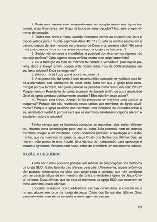 4. Pode uma pessoa sem arrependimento no coração entrar nas águas ba-
tismais, e ao levantar-se, ser limpo de todos os seus pecados? Isto sem arrependi-
mento de coração.
       5. Todos nós, bons e maus, quando morremos vamos ao encontro de Deus e
depois vamos para o mundo espiritual (Alma 40: 11). É justo os mortos receberem o
batismo depois de terem estado na presença de Deus e os terrenos não? Não seria
mais justo para os vivos nunca terem encontrado a igreja e se batizarem?
       6. Sendo nós humanos e imperfeitos, é possível que alcancemos algo em nós
que seja perfeito? Cabe alguma coisa perfeita dentro dum corpo imperfeito?
       7. Se a tradução do livro de mórmon foi correta e verdadeira, palavra por pa-
lavra, dada a Joseph Smith, porque então foram feitas mais de 3000 alterações em
seu texto original? Deus se enganou?
       8. (Morôni 10: 6) Tudo que é bom é verdadeiro?
       9. A excomunhão da igreja é uma excomunhão que pode ter validade para to-
da a eternidade sem alternativa de voltar atrás. Uma vez que a igreja pode exco-
mungar porque também, não pode perdoar os pecados como refere em João 20:23?
Porque nenhum Presidente da Igreja sucessor de Joseph Smith, ou outra autoridade
Geral da Igreja perdoou publicamente pecados? Eles não têm esse poder?
       10. Porque para Deus, Joseph Smith precisava de meninas para praticar a
poligamia? Porque não são reveladas essas coisas aos membros da Igreja atual-
mente? Porque a Igreja esconde dos membros uma infinidade de verdades sobre o
seu estabelecimento? E porque será que os membros são desencorajados a lerem e
estudarem sobre o assunto?

       Tenho certeza que se fossemos computar as respostas, elas seriam diferen-
tes. Haveria certa porcentagem para uma ou outra. Não podendo nem os próprios
membros chegar a um consenso. Como podemos perceber a revelação e o teste-
munho, que os membros da Igreja de Jesus Cristo dos Santos dos Últimos Dias, se
referem, não passa de uma fraude. Uma técnica de manipulação para aprisionar o
incauto e ignorante. Pensem bem nisso, antes de proferirem um testemunho público.

RAZÃO X CEGUEIRA!

       Tento ser o mais educado possível em rebater as provocações dos membros
da Igreja SUD. Estou falando das ofensas pessoais. Ultimamente, alguns anônimos
têm postado comentários no blog, com palavreado e conduta, que não condizem
com as características de um membro, da “única e verdadeira igreja de Jesus Cris-
to” na terra. Ouso afirmar, que se trata de membros da Igreja SUD que escrevem de
forma anônima, essas ofensas.
       Enquanto a maioria dos Ex-Mórmons escreve comentários e colocam seus
nomes, alguns membros da Igreja de Jesus Cristo dos Santos dos Últimos Dias,
possivelmente, num ato de covardia e medo agem às escuras.


                                                                                257
 