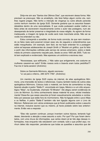 Dirijo-me sim aos “Santos dos Últimos Dias”, que escrevem dessa forma. Não
precisam se preocupar. Não os amaldiçôo, não farei feitiço algum contra vós, nem
lhes rogarei pragas. Não tenho a intenção de vingança ou outra atitude parecida
contra nenhum membro da Igreja SUD. Somente gostaria que os assuntos fossem
debatidos dentro de uma racionalidade. E que vocês pudessem avaliar melhor os
fatos antes de escreverem impulsivamente contra o autor das postagens, num ato
desesperado de tentar preservar a integridade de vossa religião. Ao agirem de forma
inadequada, a imagem da Igreja de vocês será mais manchada ainda. Não sei se
vocês me entendem ou não.
       Estou começando a acreditar, de forma muito convicta, de que nem mostran-
do os fatos reais será possível romper esse véu de cegueira e entendimentos que
estão mergulhados. Um exemplo, bem fácil, de me fazer entender foi a postagem
sobre as“esposas adolescentes de Joseph Smith Jr.”Mostrei um gráfico, que foi feito
a partir das informações colhidas pelo serviço de censos americano, sobre a idade
média do primeiro casamento naquele país, desde os anos 1800 até 2005. Tudo es-
tá bem explicado e evidenciado. Mas apareceu um anônimo e escreveu isso:

      “Noooossaaa, que edificante...:/ Não sabe que antigamente, era costume as
mulheres casarem-se cedo? Então nossos avós e bisavós eram todos pedofilos??
Faz-me rir tanta asneira”.(Anônimo)

      Sobre os Garments Mórmons, alguém escreveu:
      “vc vai para o inferno...085 3275 1760”. (Anônimo)

       Um membro da Igreja SUD copiou da internet, de sites apologéticos Mór-
mons, uma imensidão de textos e referencias. Copiou também textos de outros sites
apologéticos Mórmons. Colocou todo o material, em forma de comentários no blog
fazendo alusão à pedra “Stella 5”, encontrada em Izapa, México e a um sítio arqueo-
lógico “Maia”, na Guatemala, chamado “El Mirador”. Ele alegou serem evidências do
Livro de Mórmon. Eu tinha conhecimento desse material há anos, refutei imediata-
mente! Disse-lhe que esses assuntos já foram exaustivamente estudados e comba-
tidos por pessoas que estão fora do mormonismo. Não há ligação entre o povo Maia
e os Nefitas. A pedra “Stella 5” também não tem ligação alguma com o Livro de
Mórmon. Referenciei com vários endereços que já foram publicados sobre o assunto
na internet, inclusive escrevi que eu mesmo, já havia postado sobre isso anterior-
mente. Então veio a resposta:

       “Eles não querem continuar, porque inventam outros tópicos, tentando fugir
desse, desviando a atenção a esse assunto a outro. Por que? Por que foram derro-
tados, com uma chuva de informações, que certos dizem já ter lido algo dessas in-
formações, mas enquanto não estudarem com vontade, tudo o que proferi aqui, ne-
nhum deles irão responder, percebe-se que todas as questões e assuntos que dei


                                                                               258
 
