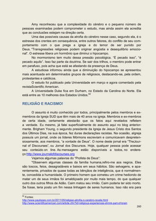 Amy reconheceu que a complexidade do cérebro e o pequeno número de
pessoas examinadas podem comprometer o estudo, mas ainda assim ela acredita
que as conclusões estejam na direção certa.
       Uma das possíveis causas da atrofia do cérebro nesse caso, segundo ela, é o
estresse dos crentes em consequência, entre outros fatores, do conflito de seu com-
portamento com o que prega a igreja e do temor de ser punido por
Deus. “Transgressões religiosas podem originar angústia e desequilíbrio emocio-
nal”. O estresse libera um hormônio que diminui o hipocampo.
       No mormonismo tem muito dessa pressão psicológica. “É pecado isso”, “é
pecado aquilo”. Isso faz parte da doutrina. Se sair dos trilhos, o membro pode entrar
em parafuso, pois acha que está se afastando da presença de Deus.
       A estudiosa informou ainda que a diminuição do hipocampo se apresentou
mais acentuada em determinados grupos de religiosos, destacando-se, pela ordem,
protestantes e católicos.
       O estudo foi publicado pela Universidade em março e agora comentado pela
revistaScientific American.
       A Universidade Duke fica em Durham, no Estado da Carolina do Norte. Ela
está entre as 10 melhores dos Estados Unidos.62

RELIGIÃO E RACISMO!

       O assunto é muito conhecido por todos, principalmente pelos membros e ex-
membros da Igreja SUD que têm mais de 40 anos na igreja. Membros e ex-membros
de certa idade, certamente atestarão que os fatos aqui revelados refletem
a verdade. Eu mesmo, já falei superficialmente do assunto aqui no blog anterior-
mente. Brigham Young, o segundo presidente da Igreja de Jesus Cristo dos Santos
dos Últimos Dias, na sua época, fez duras declarações racistas. Na ocasião, aIgreja
possuía um jornal, onde os líderes Mórmons escreviam e comunicavam despreten-
siosamente, aos membros, “a vontade de Deus”. O nome deste jornal era “TheJour-
nal of Discourses”, ou Jornal dos Discursos. Hoje, qualquer pessoa pode acessar
seu conteúdo on line. As mensagens estão disponíveis a todos, no endere-
ço:http://www.journalofdiscourses.org
       Vejamos algumas palavras do “Profeta de Deus”:
       "Observem algumas classes da família humana,refiro-me aos negros. Eles
são toscos, feios, desagradáveis e baixos em seus hábitos. São selvagens, e apa-
rentemente, privados de quase todas as bênçãos de inteligência, que é normalmen-
te, concedida a humanidade. O primeiro homem que cometeu um crime hediondo de
matar um de seus irmãos foi amaldiçoado por muito mais tempo, do que qualquer
outro dos outros filhos de Adão. Caim matou seu irmão. Caim poderia ter sido morto.
Se fosse, teria posto um fim nessa linhagem de seres humanos. Isso não era para

62
   Fontes:
http://www.paulopes.com.br/2011/05/religiao-atrofia-o-cerebro-revela.html
http://www.scientificamerican.com/article.cfm?id=religious-experiences-shrink-part-of-brain
                                                                                              260
 