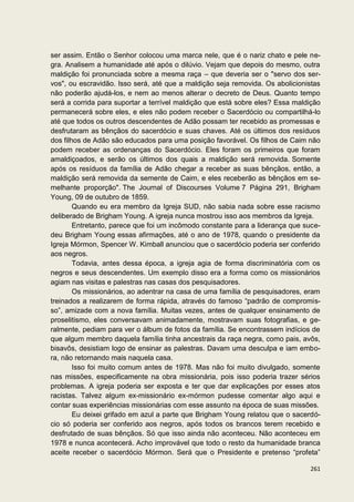 ser assim. Então o Senhor colocou uma marca nele, que é o nariz chato e pele ne-
gra. Analisem a humanidade até após o dilúvio. Vejam que depois do mesmo, outra
maldição foi pronunciada sobre a mesma raça – que deveria ser o "servo dos ser-
vos", ou escravidão. Isso será, até que a maldição seja removida. Os abolicionistas
não poderão ajudá-los, e nem ao menos alterar o decreto de Deus. Quanto tempo
será a corrida para suportar a terrível maldição que está sobre eles? Essa maldição
permanecerá sobre eles, e eles não podem receber o Sacerdócio ou compartilhá-lo
até que todos os outros descendentes de Adão possam ter recebido as promessas e
desfrutaram as bênçãos do sacerdócio e suas chaves. Até os últimos dos resíduos
dos filhos de Adão são educados para uma posição favorável. Os filhos de Caim não
podem receber as ordenanças do Sacerdócio. Eles foram os primeiros que foram
amaldiçoados, e serão os últimos dos quais a maldição será removida. Somente
após os resíduos da família de Adão chegar a receber as suas bênçãos, então, a
maldição será removida da semente de Caim, e eles receberão as bênçãos em se-
melhante proporção". The Journal of Discourses Volume 7 Página 291, Brigham
Young, 09 de outubro de 1859.
        Quando eu era membro da Igreja SUD, não sabia nada sobre esse racismo
deliberado de Brigham Young. A igreja nunca mostrou isso aos membros da Igreja.
        Entretanto, parece que foi um incômodo constante para a liderança que suce-
deu Brigham Young essas afirmações, até o ano de 1978, quando o presidente da
Igreja Mórmon, Spencer W. Kimball anunciou que o sacerdócio poderia ser conferido
aos negros.
        Todavia, antes dessa época, a igreja agia de forma discriminatória com os
negros e seus descendentes. Um exemplo disso era a forma como os missionários
agiam nas visitas e palestras nas casas dos pesquisadores.
        Os missionários, ao adentrar na casa de uma família de pesquisadores, eram
treinados a realizarem de forma rápida, através do famoso “padrão de compromis-
so”, amizade com a nova família. Muitas vezes, antes de qualquer ensinamento de
proselitismo, eles conversavam animadamente, mostravam suas fotografias, e ge-
ralmente, pediam para ver o álbum de fotos da família. Se encontrassem indícios de
que algum membro daquela família tinha ancestrais da raça negra, como pais, avôs,
bisavôs, desistiam logo de ensinar as palestras. Davam uma desculpa e iam embo-
ra, não retornando mais naquela casa.
        Isso foi muito comum antes de 1978. Mas não foi muito divulgado, somente
nas missões, especificamente na obra missionária, pois isso poderia trazer sérios
problemas. A igreja poderia ser exposta e ter que dar explicações por esses atos
racistas. Talvez algum ex-missionário ex-mórmon pudesse comentar algo aqui e
contar suas experiências missionárias com esse assunto na época de suas missões.
        Eu deixei grifado em azul a parte que Brigham Young relatou que o sacerdó-
cio só poderia ser conferido aos negros, após todos os brancos terem recebido e
desfrutado de suas bênçãos. Só que isso ainda não aconteceu. Não aconteceu em
1978 e nunca acontecerá. Acho improvável que todo o resto da humanidade branca
aceite receber o sacerdócio Mórmon. Será que o Presidente e pretenso “profeta”

                                                                               261
 