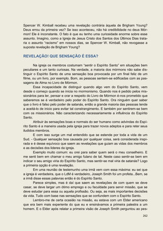 Spencer W. Kimball recebeu uma revelação contrária àquela de Brigham Young?
Deus errou da primeira vez? Se isso aconteceu, não há credibilidade no deus Mór-
mon! Ele é inconstante. O fato é que eu tenho uma curiosidade enorme sobre esse
assunto. Imagino, como a Igreja de Jesus Cristo dos Santos dos Últimos Dias trata-
ria o assunto “racismo” em nossos dias, se Spencer W. Kimball, não revogasse a
suposta revelação de Brigham Young?

REVELAÇÃO! QUE SENSAÇÃO É ESSA?

        Na igreja os membros costumam “sentir o Espírito Santo” em situações bem
peculiares e um tanto curiosas. Na verdade, a maioria dos mórmons não sabe dis-
tinguir o Espírito Santo de uma sensação boa provocada por um final feliz de um
filme, ou um livro, por exemplo. Bom, as pessoas sentem-se edificadas com as pas-
sagens de Alma no Livro de Mórmon.
        Essa incapacidade de distinguir quando algo vem do Espírito Santo, vem
desde o começo quando se inicia no mormonismo. Quando nos é pedido pelos mis-
sionários para ler, pensar e orar a respeito do Livro de Mórmon é-nos prometido que
saberemos se é verdadeiro pelo poder do Espírito Santo. Ora ninguém quer saber
que o livro é falso pelo poder de satanás, então a grande maioria das pessoas tende
a aceitá-lo de inicio para evitar tal constrangimento. E também por sentirem-se bem
com os missionários. Não caracterizando necessariamente a influência do Espírito
Santo.
        Atribuir às sensações boas e normais do ser humano como advindas do Espí-
rito Santo é a maneira usada pela igreja para trazer novos adeptos e para reter seus
iludidos membros.
        E com isso surge um mal entendido que se estende por toda a vida de um
Sud. - Qualquer sensação boa causada por qualquer coisa, será considerada inspi-
rada e é desse equívoco que saem as revelações que guiam as vidas dos membros
e as decisões dos lideres da igreja.
        Exemplo muito comum: eu orei para saber quem será o meu conselheiro. E
me senti bem em chamar o meu amigo fulano de tal. Neste caso sentir-se bem em
indicar o seu amigo viria do Espírito Santo, mas sentir-se mal viria de satanás? Logo
a primeira opção é uma revelação.
        Em uma reunião de testemunho uma irmã vem com essa máxima: eu sei que
a igreja é verdadeira, que o LdM é verdadeiro, Joseph Smith foi um profeta...Bem, se
a irmã disse essas palavras então é do Espírito Santo.
        Parece simples, mas é daí que saem as revelações de com quem se deve
casar, se deve largar um ótimo emprego e ou faculdade para servir missão, que se
deve estudar para essa ou aquela profissão. Ou seja, as mais importantes decisões
da vida. Tudo com base nas sensações que se confundem com o Espírito Santo.
        Lembro-me de certa ocasião na missão, eu estava com um Elder americano
que era bem mais experiente do que eu e ensinávamos a primeira palestra a um
homem. E o Elder após relatar a primeira visão de Joseph Smith perguntou ao pes-

                                                                                 262
 