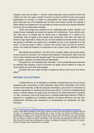 quisador como ele se sentia - o homem então respondeu que se sentia normal. Daí
o Elder me veio com essa: normal? O senhor se sente normal? E quem envia esses
sentimentos de normal? O coitado do pesquisador não soube responder, então o
Elder disse que era o Pai Celestial que nos fazia sentir assim normal. Em seguida o
Elder prestou seu testemunho de que todas as vezes que ele ouvia àquela experiên-
cia de JS, ele se sentia assim também.
         Tenho uma amiga que cansada de ser maltratada pelo marido, decidiu ir ao
templo buscar revelação se deveria se separar do brutamontes. O que não faz sen-
tido visto que é no templo que se casam para a “eternidade” (e o sujeito é ex-
missionário, líder na igreja e tem aquela pose conhecida). Pois bem, ela voltou do
templo e logo engravidou. Disse ela que “na sala Celestial do templo sentiu uma paz
tão grande e entendeu que aquilo era a revelação de que o seu casamento iria dar
certo”. E hoje ela ainda é infeliz, o homem não mudou nada, ela fala em divorcio,
porém, tem medo de fracassar no casamento e não ir para o reino celestial. É de dar
pena.
         Mas apesar da esquisitice, isso não é raro na igreja. Neste caso se ela sentis-
se que deveria se divorciar, com certeza seria satanás a influenciá-la. Mas como ela
iria ter outra resposta advinda daquele lugar? Se os templos são construídos de for-
ma a sugerir a pessoa uma falsa ideia de eternidade?
         Na igreja Sud, as revelações são induzidas. Tudo é preparado para direcionar
às repostas das pessoas a favor da doutrina da igreja. Nunca saberá de nada por
você mesmo (a) como eles tanto pregam.
         Cuidado! Orar para saber de algo na Igreja de Jesus Cristo Sud é uma arma-
       63
dilha.

REVISÃO DA DOUTRINA!

       A Igreja Mórmon se vê obrigada a constatar amargamente que em sua busca
ambiciosa pelo crescimento, muitos interesses vitais foram sacrificados. No mínimo
há dois inconvenientes: a falta de pesquisa tecnológica, para provar e comprovar os
produtos oferecidos e a ausência de serviço pós-venda. O primeiro verdadeiramente
traduz a atitude passiva da igreja para um discurso de desenvolvimento tecnológi-
co. Até o momento, não há tal coisa como a Teologia Sistemática Mórmon (TSM). A
segunda é a negligência do ministério pastoral. Os líderes Mórmons não são ade-
quadamente treinados para atenderem as necessidades do discipulado de seus
membros.


63
  Fonte: http://exmormon-theolafec.blogspot.com/2011/06/revelacao-que-sensacao-e-essa.html
Sobre o autor dessa Postagem! Entrei para a Igreja de Jesus Cristo dos Santos dos Últimos Dias há
18 anos. Fui missionário de tempo integral por 2 anos, fui Pres. do Quórum de Élderes, Sumo-
Conselheiro da Estaca, Pres. da Escola Dominical, Líder da Obra Missionária, Pres. dos Rapazes,
Sou formado no Seminário e Instituto da Igreja. E por último servi por 4 anos como Bispo da minha
Ala. Sou casado e selado no templo, tenho filhos. Tudo caminhava naturalmente na minha vida como
Sud, até que os meus olhos começaram a se abrir e as falhas na doutrina, na história e no compor-
tamento da Igreja não se sustentaram e me afastei.
                                                                                             263
 