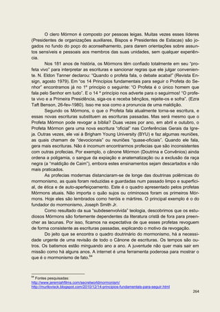 O clero Mórmon é composto por pessoas leigas. Muitas vezes esses líderes
(Presidentes de organizações auxiliares, Bispos e Presidentes de Estacas) são jo-
gados no fundo do poço do aconselhamento, para darem orientações sobre assun-
tos sensíveis e pessoais aos membros das suas unidades, sem qualquer experiên-
cia.
       Nos 181 anos de história, os Mórmons têm confiado totalmente em seu “pro-
feta vivo” para interpretar as escrituras e sancionar regras que ele julgar convenien-
te. N. Eldon Tanner declarou: “Quando o profeta fala, o debate acaba!” (Revista En-
sign, agosto 1979). Em “os 14 Princípios fundamentais para seguir o Profeta do Se-
nhor” encontramos já no 1º principio o seguinte: “O Profeta é o único homem que
fala pelo Senhor em tudo”. E o 14 º princípio nos adverte para o seguirmos! “O profe-
ta vivo e a Primeira Presidência, siga-os e receba bênçãos, rejeite-os e sofra”. (Ezra
Taft Benson, 26-fev-1980). Isso me soa como a pronuncia de uma maldição.
       Segundo os Mórmons, o que o Profeta fala atualmente torna-se escritura, e
essas novas escrituras substituem as escrituras passadas. Mas será mesmo que o
Profeta Mórmon pode revogar a bíblia? Duas vezes por ano, em abril e outubro, o
Profeta Mórmon gera uma nova escritura “oficial” nas Conferências Gerais da Igre-
ja. Outras vezes, ele vai à Brigham Young University (BYU) e faz algumas reuniões,
as quais chamam de “devocionais” ou reuniões “quase-oficiais”. Quando ele fala,
gera mais escrituras. Não é incomum encontrarmos profecias que são inconsistentes
com outras profecias. Por exemplo, o cânone Mórmon (Doutrina e Convênios) ainda
ordena a poligamia, o sangue da expiação e anatematização ou a exclusão da raça
negra (a “maldição de Caim”), embora estes ensinamentos sejam descartados e não
mais praticados.
       As profecias modernas distanciaram-se de longe das doutrinas polêmicas do
mormonismo, as quais foram reduzidas e guardadas num passado limpo e superfici-
al, de ética e de auto-aperfeiçoamento. Este é o quadro apresentado pelos profetas
Mórmons atuais. Não importa o quão sujos ou criminosos foram os primeiros Mór-
mons. Hoje eles são lembrados como heróis e mártires. O principal exemplo é o do
fundador do mormonismo, Joseph Smith Jr.
       Como resultado da sua “subdesenvolvida” teologia, descobrimos que os estu-
diosos Mórmons são fortemente dependentes da literatura cristã de fora para preen-
cher as lacunas. Por isso, ficamos na expectativa de que esses profetas revoguem
de forma consistente as escrituras passadas, explicando o motivo da revogação.
       Do jeito que se encontra o quadro doutrinário do mormonismo, há a necessi-
dade urgente de uma revisão de todo o Cânone de escrituras. Os tempos são ou-
tros. Os batismos estão minguando ano a ano. A juventude não quer mais sair em
missão como há alguns anos. A internet é uma ferramenta poderosa para mostrar o
que é o mormonismo de fato.64



64
   Fontes pesquisadas:
http://www.jeremiahfilms.com/secretworldmormonism/
http://murilovisck.blogspot.com/2010/12/14-principios-fundamentais-para-seguir.html
                                                                                      264
 