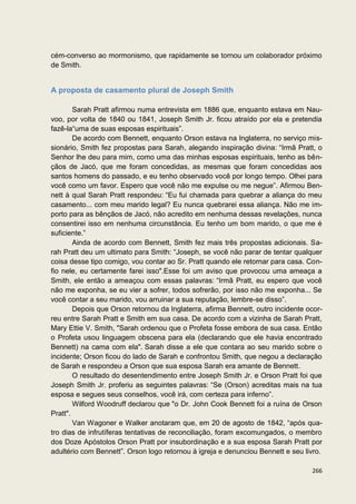 cém-converso ao mormonismo, que rapidamente se tornou um colaborador próximo
de Smith.


A proposta de casamento plural de Joseph Smith

        Sarah Pratt afirmou numa entrevista em 1886 que, enquanto estava em Nau-
voo, por volta de 1840 ou 1841, Joseph Smith Jr. ficou atraído por ela e pretendia
fazê-la“uma de suas esposas espirituais”.
        De acordo com Bennett, enquanto Orson estava na Inglaterra, no serviço mis-
sionário, Smith fez propostas para Sarah, alegando inspiração divina: “Irmã Pratt, o
Senhor lhe deu para mim, como uma das minhas esposas espirituais, tenho as bên-
çãos de Jacó, que me foram concedidas, as mesmas que foram concedidas aos
santos homens do passado, e eu tenho observado você por longo tempo. Olhei para
você como um favor. Espero que você não me expulse ou me negue”. Afirmou Ben-
nett à qual Sarah Pratt respondeu: “Eu fui chamada para quebrar a aliança do meu
casamento... com meu marido legal? Eu nunca quebrarei essa aliança. Não me im-
porto para as bênçãos de Jacó, não acredito em nenhuma dessas revelações, nunca
consentirei isso em nenhuma circunstância. Eu tenho um bom marido, o que me é
suficiente.”
        Ainda de acordo com Bennett, Smith fez mais três propostas adicionais. Sa-
rah Pratt deu um ultimato para Smith: “Joseph, se você não parar de tentar qualquer
coisa desse tipo comigo, vou contar ao Sr. Pratt quando ele retornar para casa. Con-
fio nele, eu certamente farei isso".Esse foi um aviso que provocou uma ameaça a
Smith, ele então a ameaçou com essas palavras: “Irmã Pratt, eu espero que você
não me exponha, se eu vier a sofrer, todos sofrerão, por isso não me exponha... Se
você contar a seu marido, vou arruinar a sua reputação, lembre-se disso”.
        Depois que Orson retornou da Inglaterra, afirma Bennett, outro incidente ocor-
reu entre Sarah Pratt e Smith em sua casa. De acordo com a vizinha de Sarah Pratt,
Mary Ettie V. Smith, "Sarah ordenou que o Profeta fosse embora de sua casa. Então
o Profeta usou linguagem obscena para ela (declarando que ele havia encontrado
Bennett) na cama com ela". Sarah disse a ele que contara ao seu marido sobre o
incidente; Orson ficou do lado de Sarah e confrontou Smith, que negou a declaração
de Sarah e respondeu a Orson que sua esposa Sarah era amante de Bennett.
        O resultado do desentendimento entre Joseph Smith Jr. e Orson Pratt foi que
Joseph Smith Jr. proferiu as seguintes palavras: “Se (Orson) acreditas mais na tua
esposa e segues seus conselhos, você irá, com certeza para inferno”.
        Wilford Woodruff declarou que "o Dr. John Cook Bennett foi a ruína de Orson
Pratt".
        Van Wagoner e Walker anotaram que, em 20 de agosto de 1842, “após qua-
tro dias de infrutíferas tentativas de reconciliação, foram excomungados, o membro
dos Doze Apóstolos Orson Pratt por insubordinação e a sua esposa Sarah Pratt por
adultério com Bennett”. Orson logo retornou à igreja e denunciou Bennett e seu livro.

                                                                                  266
 