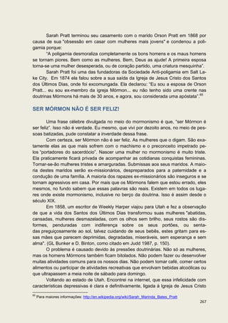 Sarah Pratt terminou seu casamento com o marido Orson Pratt em 1868 por
causa de sua "obsessão em casar com mulheres mais jovens" e condenou a poli-
gamia porque:
        “A poligamia desmoraliza completamente os bons homens e os maus homens
se tornam piores. Bem como as mulheres. Bem, Deus as ajude! A primeira esposa
torna-se uma mulher desesperada, ou de coração partido, uma criatura mesquinha”.
        Sarah Pratt foi uma das fundadoras da Sociedade Anti-poligamia em Salt La-
ke City. Em 1874 ela falou sobre a sua saída da Igreja de Jesus Cristo dos Santos
dos Últimos Dias, onde foi excomungada. Ela declarou: “Eu sou a esposa de Orson
Pratt... eu sou ex-membro da igreja Mórmon... eu não tenho sido uma crente nas
doutrinas Mórmons há mais de 30 anos, e agora, sou considerada uma apóstata”.65

SER MÓRMON NÃO É SER FELIZ!

        Uma frase célebre divulgada no meio do mormonismo é que, “ser Mórmon é
ser feliz”. Isso não é verdade. Eu mesmo, que vivi por dezoito anos, no meio de pes-
soas batizadas, pude constatar a inverdade dessa frase.
        Com certeza, ser Mórmon não é ser feliz. As mulheres que o digam. São exa-
tamente elas as que mais sofrem com o machismo e o preconceito impetrado pe-
los “portadores do sacerdócio”. Nascer uma mulher no mormonismo é muito triste.
Ela praticamente ficará privada de acompanhar as cotidianas conquistas femininas.
Tornar-se-ão mulheres tristes e amarguradas. Submissas aos seus maridos. A maio-
ria destes maridos serão ex-missionários, despreparados para a paternidade e a
condução de uma família. A maioria dos rapazes ex-missionários são inseguros e se
tornam agressivos em casa. Por mais que os Mórmons falem que estou errado, eles
mesmos, no fundo sabem que essas palavras são reais. Existem em todos os luga-
res onde existe mormonismo, inclusive no berço da doutrina. Isso é assim desde o
século XIX.
        Em 1858, um escritor de Weekly Harper viajou para Utah e fez a observação
de que a vida dos Santos dos Últimos Dias transformou suas mulheres "abatidas,
cansadas, mulheres desmazeladas, com os olhos sem brilho, seus rostos são dis-
formes, penduradas com indiferença sobre os seus portões, ou senta-
das preguiçosamente ao sol, talvez cuidando de seus bebês, estes gritam para es-
sas mães que parecem deprimidas, degradadas, miseráveis, sem esperança e sem
alma". (GL Bunker e D. Binton, como citado em Judd 1987, p. 150).
        O problema é causado devido às pressões doutrinárias. Não só as mulheres,
mas os homens Mórmons também ficam bitolados. Não podem fazer ou desenvolver
muitas atividades comuns para os nossos dias. Não podem tomar café, comer certos
alimentos ou participar de atividades recreativas que envolvam bebidas alcoólicas ou
que ultrapassem a meia noite de sábado para domingo.
        Voltando ao estado de Utah. Encontrei na internet, que essa infelicidade com
características depressivas é clara e definitivamente, ligada à Igreja de Jesus Cristo
65
     Para maiores informações: http://en.wikipedia.org/wiki/Sarah_Marinda_Bates_Pratt
                                                                                        267
 