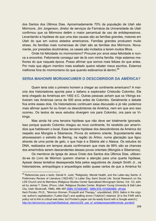 dos Santos dos Últimos Dias. Aproximadamente 70% da população de Utah são
Mórmons. Jim Jorgenson, diretor de serviços da Farmácia da Universidade de Utah
confirmou que os Mórmons detêm o maior percentual de uso de antidepressivos.
Levantando a hipótese de que uma das causas são as famílias grandes, maiores em
Utah do que em outros estados americanos. Famílias grandes produzem muito
stress. As famílias mais numerosas de Utah são as famílias dos Mórmons. Nova-
mente, por pressões doutrinárias, os casais são incitados a terem muitos filhos.
       Onde há felicidade no mormonismo? Procurei por anos essa felicidade e nun-
ca a encontrei. Felizmente consegui sair de lá com minha família. Hoje estamos me-
lhores do que naquela época. Posso afirmar que somos mais felizes do que antes.
Por mais que algum membro mais exaltado queira rebater meus escritos. Estamos
melhores fora do mormonismo do que quando estávamos lá dentro.66

SERIA MAHONRI MORIANCUMER O DESCOBRIDOR DA AMÉRICA?

        Quem teria sido o primeiro homem a chegar ao continente americano? A mai-
oria dos historiadores aponta para o italiano e explorador Cristovão Colombo. Ele
teria chegado às Américas em 1492 d.C. Outras pessoas acham que os Vikings es-
tiveram nas Américas cerca de 500 anos antes de Colombo. Geralmente o debate
fica entre esses dois. Os historiadores continuam essa discussão e já não podemos
mais afirmar quem foi ou foram os descobridores da América, nem em que ano isso
ocorreu. Os textos de seus estudos divergem ora para Colombo, ora para os Vi-
kings.
        Mas ainda há uma terceira hipótese que não deve ser totalmente ignorada.
Isso porque quando Colombo chegou ao novo continente, foi recebido por amerín-
dios que habitavam o local. Essa terceira hipótese dos descobridores da América diz
respeito aos Mongóis e Siberianos. Povos do extremo oriente. Supostamente eles
atravessaram o estreito de Bering, na região do Ártico, numa glaciação que ligou
através de uma ponte de gelo, o que hoje é a Sibéria até o Alasca. Os estudos do
DNA, realizados em tempos atuais confirmaram que mais de 99% são as chances
dos ameríndios serem descendentes desses povos orientais (Mongóis e Siberianos).
        Os membros da Igreja de Jesus Cristo dos Santos dos Últimos Dias, utilizan-
do-se do Livro de Mórmon querem chamar a atenção para uma quarta hipótese.
Apesar dessa tentativa desesperada feita pelos seguidores de Joseph Smith Jr., os
historiadores, antropólogos e arqueólogos estão quase certos de que a América foi

66
   Referencias para o texto: Daniel K. Judd, "Religiosity, Mental Health, and the Latter-day Saints: A
Preliminary Review of Literature (1923-95)," in Latter Day Saint Social Life: Social Research on the
LDS Church and its Members (Religious Studies Center Specialized Monograph Series, Vol. 12), edit-
ed by James T. Duke, (Provo, Utah: Religious Studies Center, Brigham Young University & Salt Lake
City, Utah: Bookcraft, 1998), 486–487.ISBN 1570083967. ISBN 978-1570083969. off-site
Kent Ponder, Ph.D., "Mormon Women, Prozac® and Therapy," unpublished, 2003. Italics in the origi-
nal; author's capitalization ("Latter-Day") and spelling errors ("Utahns") retained. [It is the FAIR wiki's
policy not to link to critical web sites, but Ponder's paper can be easily found with a Google search.]
http://en.fairmormon.org/Utah/Statistical_claims/LDS_use_of_antidepressants#endnote_ponder2
                                                                                                       268
 