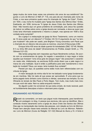 igreja mudou de nome duas vezes nos primeiros oito anos de sua existência? Se-
gundo o Livro de Mórmon (3 Néfi 27: 7-8), era para ela ser chamada pelo nome de
Cristo, e nos seus primeiros quatro anos foi chamada de "Igreja de Cristo". Porém,
em 1834, o seu nome foi mudado para "Igreja dos Santos dos Últimos Dias." Então,
finalmente, em 1838, tornou-se "A Igreja de Jesus Cristo dos Santos dos Últimos
Dias”. Não haveria aqui um grave problema de contradição, pois Jesus fez questão
de instruir os nefitas sobre como a igreja deveria ser nomeada, e deve-se supor que
Cristo teria informado exatamente o mesmo à Joseph, mas apenas em 1838 a Sua
vontade seria cumprida?
       Se a igreja é a restauração da igreja do Novo Testamento, como um menino
de 12 anos pode ser um diácono? (I Timóteo 3:8-12) O argumento de que "os tem-
pos mudaram" não pode ser usado, pois Brigham Young concordou com Paulo que
o chamado de um diácono não era para os meninos. (Journal of Discourses 2:89)
       Enoque tinha 430 anos de idade quando foi transladado (D&C 107:49, Moisés
8:1) ou tinha 365 anos de idade? (Ensinamentos do Profeta Joseph Smith, p. 170,
Gênesis 5:21-23)
       São tantas perguntas sem respostas que fiquei literalmente confuso. De acor-
do com os ensinamentos da igreja, foi negado o sacerdócio à raça negra e todos
aqueles que tivessem "uma única gota de sangue negro" não possuiriam o sacerdó-
cio nesta vida. Infelizmente, as escrituras SUDs ainda dizem que a pele negra é a
marca de uma maldição. Qual é então a justificativa para este mandamento e reve-
lação ter mudado? Deus, por acaso, teria mudado Sua vontade?
       Pararei por aqui, as questões acima estão muito bem referenciadas com es-
crituras da Igreja.
       A maior decepção da minha vida foi ter me batizado numa Igreja fundamenta-
da em mentiras. Não há nada ali que possa ser aproveitado. É uma pena que eu
tenha pagado tanto dinheiro como dízimos e ofertas, caravanas aos templos. Eu era
Oficiante do templo de São Paulo e Porto Alegre. Tem muito, mas muito mais mes-
mo que você não sabe. Nem eu sabia enquanto membro.
       Se alguém puder me convencer de que estou errado, de modo racional, pedi-
rei humildemente desculpas a todos e retornarei para a Igreja.

ENGANANDO AS PESSOAS!


R    ecebi via comentário, um texto que julguei muito interessante, para transformá-
     lo em postagem no blog. A pessoa que escreveu não quis se identificar. Mas o
conteúdo mostra claramente como a Igreja de Jesus Cristo dos Santos dos Últimos
Dias age na manipulação das mentes das pessoas, com relação ao livro de Mórmon.
Preste bem atenção nesse texto extraído do Manual do Livro de Mórmon. Referên-
cia: Livro de Mórmon (Curso de Religião 121-122) Manual do Aluno p.10. A fonte é




                                                                                 26
 