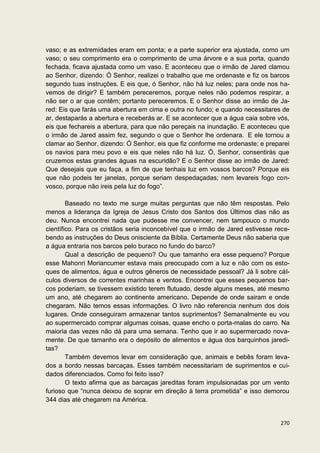vaso; e as extremidades eram em ponta; e a parte superior era ajustada, como um
vaso; o seu comprimento era o comprimento de uma árvore e a sua porta, quando
fechada, ficava ajustada como um vaso. E aconteceu que o irmão de Jared clamou
ao Senhor, dizendo: Ó Senhor, realizei o trabalho que me ordenaste e fiz os barcos
segundo tuas instruções. E eis que, ó Senhor, não há luz neles; para onde nos ha-
vemos de dirigir? E também pereceremos, porque neles não podemos respirar, a
não ser o ar que contêm; portanto pereceremos. E o Senhor disse ao irmão de Ja-
red: Eis que farás uma abertura em cima e outra no fundo; e quando necessitares de
ar, destaparás a abertura e receberás ar. E se acontecer que a água caia sobre vós,
eis que fechareis a abertura, para que não pereçais na inundação. E aconteceu que
o irmão de Jared assim fez, segundo o que o Senhor lhe ordenara. E ele tornou a
clamar ao Senhor, dizendo: Ó Senhor, eis que fiz conforme me ordenaste; e preparei
os navios para meu povo e eis que neles não há luz. Ó, Senhor, consentirás que
cruzemos estas grandes águas na escuridão? E o Senhor disse ao irmão de Jared:
Que desejais que eu faça, a fim de que tenhais luz em vossos barcos? Porque eis
que não podeis ter janelas, porque seriam despedaçadas; nem levareis fogo con-
vosco, porque não ireis pela luz do fogo”.

        Baseado no texto me surge muitas perguntas que não têm respostas. Pelo
menos a liderança da Igreja de Jesus Cristo dos Santos dos Últimos dias não as
deu. Nunca encontrei nada que pudesse me convencer, nem tampouco o mundo
científico. Para os cristãos seria inconcebível que o irmão de Jared estivesse rece-
bendo as instruções do Deus onisciente da Bíblia. Certamente Deus não saberia que
a água entraria nos barcos pelo buraco no fundo do barco?
        Qual a descrição de pequeno? Ou que tamanho era esse pequeno? Porque
esse Mahonri Moriancumer estava mais preocupado com a luz e não com os esto-
ques de alimentos, água e outros gêneros de necessidade pessoal? Já li sobre cál-
culos diversos de correntes marinhas e ventos. Encontrei que esses pequenos bar-
cos poderiam, se tivessem existido terem flutuado, desde alguns meses, até mesmo
um ano, até chegarem ao continente americano. Depende de onde sairam e onde
chegaram. Não temos essas informações. O livro não referencia nenhum dos dois
lugares. Onde conseguiram armazenar tantos suprimentos? Semanalmente eu vou
ao supermercado comprar algumas coisas, quase encho o porta-malas do carro. Na
maioria das vezes não dá para uma semana. Tenho que ir ao supermercado nova-
mente. De que tamanho era o depósito de alimentos e água dos barquinhos jaredi-
tas?
        Também devemos levar em consideração que, animais e bebês foram leva-
dos a bordo nessas barcaças. Esses também necessitariam de suprimentos e cui-
dados diferenciados. Como foi feito isso?
        O texto afirma que as barcaças jareditas foram impulsionadas por um vento
furioso que “nunca deixou de soprar em direção à terra prometida” e isso demorou
344 dias até chegarem na América.


                                                                                270
 