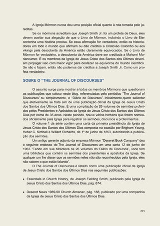 A Igreja Mórmon nunca deu uma posição oficial quanto à rota tomada pelo ja-
reditas.
       Se os mórmons acreditam que Joseph Smith Jr. foi um profeta de Deus, eles
devem aceitar sua alegação de que o Livro de Mórmon, incluindo o Livro de Éter
contenha uma história precisa. Se essa afirmação for verdadeira, então os historia-
dores em todo o mundo que afirmam ou dão créditos a Cristovão Colombo ou aos
vikings pela descoberta da América estão claramente equivocados. Se o Livro de
Mórmon for verdadeiro, a descoberta da América deve ser creditada a Mahonri Mo-
riancumer. E os membros da Igreja de Jesus Cristo dos Santos dos Últimos deveri-
am propagar isso com maior vigor para desfazer os equívocos do mundo científico.
Se não o fazem, então não podemos dar créditos a Joseph Smith Jr. Como um pro-
feta verdadeiro.

SOBRE O “THE JOURNAL OF DISCOURSES”

       O assunto surge para mostrar a todos os membros Mórmons que questionam
as publicações que coloco neste blog, referenciadas pelo periódico “The Journal of
Discourses” ou simplesmente, o “Diário de Discursos”. Inicialmente,quero salientar
que efetivamente se trata sim de uma publicação oficial da Igreja de Jesus Cristo
dos Santos dos Últimos Dias. É uma compilação de 26 volumes de sermões proferi-
dos pelos Presidentes e Apóstolos da Igreja de Jesus Cristo dos Santos dos Últimos
Dias por cerca de 35 anos. Neste período, houve vários homens que foram nomea-
dos oficialmente pela Igreja para registrar os sermões, discursos e proferimentos.
       O volume 1 da série contém uma carta da primeira presidência da Igreja de
Jesus Cristo dos Santos dos Últimos Dias composta na ocasião por Brigham Young,
Heber C. Kimball e Willard Richards, de 1º de junho de 1853, autorizando a publica-
ção dos sermões.
       Um antigo gerente adjunto da empresa Mórmon “Deseret Book Company” deu
o seguinte endosso do The Journal of Discourses um uma carta 12 de junho de
1963. “Tendo em sua biblioteca os 26 volumes do ‘Diário de Discursos’, você tem
uma biblioteca que contém os sermões dos presidentes e apóstolos da Igreja. Se
qualquer um lhe disser que os sermões neles não são reconhecidos pela Igreja, eles
não sabem o que estão falando”.
       O The Journal of Discourses é listado como uma publicação oficial da Igreja
de Jesus Cristo dos Santos dos Últimos Dias nas seguintes publicações:

  Essentials in Church History, de Joseph Fielding Smith, publicado pela Igreja de
  Jesus Cristo dos Santos dos Últimos Dias, pág. 674.

  Deseret News 1989-90 Church Almanac, pág. 188, publicado por uma companhia
  da Igreja de Jesus Cristo dos Santos dos Últimos Dias.



                                                                               271
 