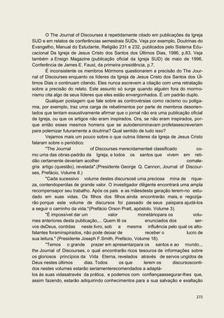 O The Journal of Discourses é repetidamente citado em publicações da Igreja
SUD e em relatos de conferências semestrais SUDs. Veja por exemplo, Doutrinas do
Evangelho, Manual do Estudante, Religião 231 e 232, publicados pelo Sistema Edu-
cacional Da Igreja de Jesus Cristo dos Santos dos Últimos Dias, 1986, p.83. Veja
também a Ensign Magazine (publicação oficial da Igreja SUD) de maio de 1996,
Conferência de James E. Faust, da primeira presidência, p.7.
       É inconsistente os membros Mórmons questionarem a precisão do The Jour-
nal of Discourses enquanto os líderes da Igreja de Jesus Cristo dos Santos dos Úl-
timos Dias o continuam citando. Eles nunca escrevem a citação com uma retratação
sobre a precisão do relato. Este assunto só surge quando alguém fora do mormo-
nismo cita algo de seus líderes que eles estão envergonhados. É um padrão duplo.
       Qualquer postagem que fale sobre as controvérsias como racismo ou poliga-
mia, por exemplo, traz uma carga de rebatimentos por parte de membros desorien-
tados que tentam exaustivamente afirmar que o jornal não era uma publicação oficial
da Igreja, ou que os artigos não eram inspirados. Ora, se não eram inspirados, por-
que então esses mesmos homens que se autodenominavam profetasescreveriam
para polemizar futuramente a doutrina? Qual sentido de tudo isso?
       Vejamos mais um pouco sobre o que outros líderes da Igreja de Jesus Cristo
falaram sobre o periódico:
       "The Journal           of Discourses merecidamenteé classificado          co-
mo uma das obras-padrão da Igreja, e todos os santos que vivem em reti-
dão certamente deveriam acolher                                             comale-
gria artigo (questão), revelada".(Presidente George Q. Cannon, Journal of Discour-
ses, Prefácio, Volume 8.)
       "Cada sucessivo volume destes discursosé uma preciosa mina de rique-
za, contendoperólas de grande valor. O investigador diligente encontrará uma ampla
recompensapor seu trabalho. Após os pais e as mãesdesta geração terem-no estu-
dado em suas vidas. Os filhos dos filhos ainda encontrarão mais, e regozija-
rão porque este volume de discursos foi passado de seus paispara ajudá-los
a seguir o caminho da vida."(Prefácio Orson Pratt, apóstolo. Volume 3).
       "É impossível dar um            valor         monetáriopara os          volu-
mes anteriores desta publicação,... Quem lê os           enunciados dos         ser-
vos deDeus, contidas neste livro, sob a mesma influência pelo qual os alto-
falantes foraminspirados, não pode deixar de             receber o          lucro de
sua leitura." (Presidente Joseph F.Smith, Prefácio, Volume 18).
       "Temos o grande prazer em apresentarpara os santos e ao mundo...
the Journal of Discourses, o qual encontrarão ricos tesouros de informações sobre
os gloriosos princípios da Vida Eterna, revelados através de servos ungidos de
Deus nestes últimos        dias. Todos       os que     lerem os     discursosconti-
dos nestes volumes estarão seriamenterecomendados a adaptá-
los às suas vidasatravés da prática, e podemos com confiançaassegurar-lhes que,
assim fazendo, estarão adiquirindo conhecimentos para a sua salvação e exaltação


                                                                                272
 
