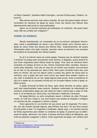 no Reino Celestial.” (Apóstolo Albert Carrington, Journal of Discourses, Prefácio, Vo-
lume15).
      Não preciso escrever mais nada a respeito. Só que não posso aceitar nenhum
comentário de membros da Igreja de Jesus Cristo dos Santos dos Últimos Dias
desmerecendo este jornal ou suas publicações.
      Agora, se os escritos expostos ali embaraçam os membros, não posso fazer
nada. Não sou profeta nem milagreiro.67

SOBRE OS DÍZIMOS!

       Recebi recentemente, um comentário de um ex-mórmon solicitando informa-
ções, sobre a possibilidade de reaver o seu dinheiro doado como dízimos para a
Igreja de Jesus Cristo dos Santos dos Últimos Dias. Especificamente, ele queria
informações sobre uma ação conjunta, reunindo vários ex-mórmons num processo
de tentativa de recuperação dos valores doados.

        Eu já li na internet casos de outras igrejas. Pessoas que se sentiram lesadas
e entraram na justiça para recuperarem seus dízimos. A alegação, quase sempre foi
que foram enganados pelos líderes locais da Igreja. Teve caso de membros terem
comprado um pedaço de terra no céu. Outros compraram lotes, mansões, chaves e
outros bens abstratos. Teve até um caso de um homem que recebeu uma escritura
de um lote no céu assinada por Jesus Cristo. Nem quero comentar sobre isso, pois
beira ao ridículo. Sei que em alguns casos a justiça deu ganho de causa para os
membros, pois a igreja não teve como provar que esses bens existam mesmo no
céu. Nem a existência de um céu, igreja alguma pode provar. Esse (a existência do
céu) foi o objeto de um processo movido por um ex-padre italiano contra a igreja ca-
tólica romana.
        A Igreja Universal do Reino de Deus, após várias derrotas na justiça, agora
está mais experimentada nesse assunto. Qualquer reclamação de indenização de
membros arrependidos alega que não sabia de nada e coloca logo a culpa no líder
local. E vai enrolando por vários anos, nos tribunais e instâncias o processo.
        Na Igreja Mórmon, eu acho complicado reaver o dinheiro de volta. Principal-
mente, se você era o bispo e, era você mesmo que recebia as doações e instigava
os membros da Ala, a pagarem o dízimo e ofertas.
        Outro agravante é o ex-membro ter que provar que foi enganado. Por exem-
plo, que não recebeu benção alguma, pelo dinheiro que doou. Ou que doou porque
foi persuadido a doar. Foi enganado e ludibriado. Nesse caso, o ex-membro precisa
ter fortes argumentos para rebater os contextos da Igreja. É possível que os defen-
sores da Igreja, adicionem nos autos, a famosa escritura bíblica de Malaquias, que
incita as pessoas a pagarem o dízimo. Outro argumento da Igreja, com certeza será

67
   Referências:
http://www.centralmormon.110mb.com/mormonfaq.htm
http://www.journalofdiscourses.org/
                                                                                  273
 