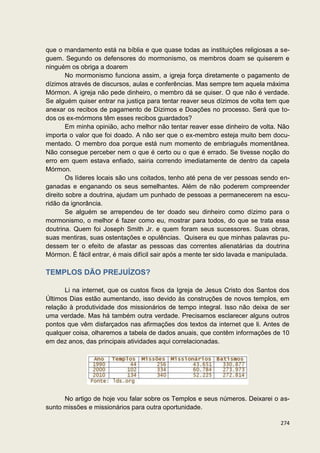 que o mandamento está na bíblia e que quase todas as instituições religiosas a se-
guem. Segundo os defensores do mormonismo, os membros doam se quiserem e
ninguém os obriga a doarem
        No mormonismo funciona assim, a igreja força diretamente o pagamento de
dízimos através de discursos, aulas e conferências. Mas sempre tem aquela máxima
Mórmon. A igreja não pede dinheiro, o membro dá se quiser. O que não é verdade.
Se alguém quiser entrar na justiça para tentar reaver seus dízimos de volta tem que
anexar os recibos de pagamento de Dízimos e Doações no processo. Será que to-
dos os ex-mórmons têm esses recibos guardados?
        Em minha opinião, acho melhor não tentar reaver esse dinheiro de volta. Não
importa o valor que foi doado. A não ser que o ex-membro esteja muito bem docu-
mentado. O membro doa porque está num momento de embriaguês momentânea.
Não consegue perceber nem o que é certo ou o que é errado. Se tivesse noção do
erro em quem estava enfiado, sairia correndo imediatamente de dentro da capela
Mórmon.
        Os líderes locais são uns coitados, tenho até pena de ver pessoas sendo en-
ganadas e enganando os seus semelhantes. Além de não poderem compreender
direito sobre a doutrina, ajudam um punhado de pessoas a permanecerem na escu-
ridão da ignorância.
        Se alguém se arrependeu de ter doado seu dinheiro como dízimo para o
mormonismo, o melhor é fazer como eu, mostrar para todos, do que se trata essa
doutrina. Quem foi Joseph Smith Jr. e quem foram seus sucessores. Suas obras,
suas mentiras, suas ostentações e opulências. Quisera eu que minhas palavras pu-
dessem ter o efeito de afastar as pessoas das correntes alienatárias da doutrina
Mórmon. É fácil entrar, é mais difícil sair após a mente ter sido lavada e manipulada.

TEMPLOS DÃO PREJUÍZOS?

      Li na internet, que os custos fixos da Igreja de Jesus Cristo dos Santos dos
Últimos Dias estão aumentando, isso devido às construções de novos templos, em
relação à produtividade dos missionários de tempo integral. Isso não deixa de ser
uma verdade. Mas há também outra verdade. Precisamos esclarecer alguns outros
pontos que vêm disfarçados nas afirmações dos textos da internet que li. Antes de
qualquer coisa, olharemos a tabela de dados anuais, que contêm informações de 10
em dez anos, das principais atividades aqui correlacionadas.




      No artigo de hoje vou falar sobre os Templos e seus números. Deixarei o as-
sunto missões e missionários para outra oportunidade.

                                                                                  274
 