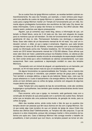 Se os custos fixos da Igreja Mórmon subiram, as receitas também subiram ex-
traordinariamente. No caso dos Templos, por exemplo, o maior entrave para traçar-
mos uma planilha de custos da Igreja Mórmon é, justamente, não sabermos quanto
custa para a Igreja Mórmon manter um Templo em funcionamento por um mês. So-
mente alguns privilegiados funcionários dos escritórios de Salt Lake City devem ter
estas informações. Como a Igreja não fornece os números, fica difícil calcular. Mas
mesmo assim, podemos usar alguns pressupostos:
        Alguém, que já comentou aqui neste blog, deixou a informação de que, um
templo no Brasil fatura, cerca de 2 mil reais por dia. Isso com alugueis de roupas
para os membros que por ali transitam. Os dias de funcionamento de um templo são
geralmente 22 dias no mês. Permanecem fechados nos domingos e segundas-
feiras. Esse valor diário dá um faturamento mensal de 44 mil reais. Vou usar um in-
dexador comum, o dólar, já que a igreja é americana. Digamos, que cada templo
consiga faturar cerca de 28 mil dólares, número comparado com a arrecadação ba-
seada na informação acima dos Templos brasileiros. Os 134 templos em funciona-
mento em 2010 teriam faturamento mensal de 3.752.000 dólares. Ouso afirmar que
esse valor deve ser maior, justamente porque nos Estados Unidos, os valores já são
em dólares. Uma excelente receita oriunda de arrecadação de especulação imobiliá-
ria. Sem contar ainda que o ativo imobilizado se valoriza constantemente, num caso
excepcional. Nem ouso questionar a depreciação contábil no caso dos templos
Mórmons.
        Comparado com um imóvel de aluguel, um apartamento ou um barracão, por
exemplo, os 44 mil reais seriam mais do que um excelente aluguel mensal.
        Há alguns funcionários na operacionalidade dos Templos, mas a maioria dos
prestadores de serviços é voluntária, que prestam serviço de graça para a Igreja.
Tem também a energia elétrica, a água da pia batismal. Nesse caso, creio que há
poços artesianos e o custo é basicamente o da energia elétrica. No final deve sobrar
ainda um bom dinheiro para os cofres da Igreja, somente com alugueis de algumas
roupas dentro dos templos.
        Cada Templo tem uma espécie de loja de conveniências, onde são vendidos
bugigangas e quinquilharias. Isso também gera receitas extraordinárias devido haver
clientela cativa.
        Para encerrar, acho que a igreja, no momento, está ganhando mais com a
construção de templos do que preocupada com o aumento dos custos fixos. Sempre
achei que os templos são uma poderosa ferramenta, de geração de renda, para os
cofres da Igreja.
        Além das receitas acima, ainda conta muito o fato de que os usuários dos
templos devem ser pessoas que têm seus dízimos em dia com a Igreja Mórmon. Se-
rá que existe algo mais lucrativo do que um templo da Igreja de Jesus Cristo dos
Santos dos Últimos Dias? Definitivamente, os Templos não dão prejuízos. O que dá
prejuízo é a obra missionária, porque não consegue manter o ritmo produtivo de ba-
tismos ano após ano. Caso a liderança Mórmon não consiga reverter o trabalho de
proselitismo, é bem provável que num futuro, os templos possam se tornar em ele-

                                                                                275
 