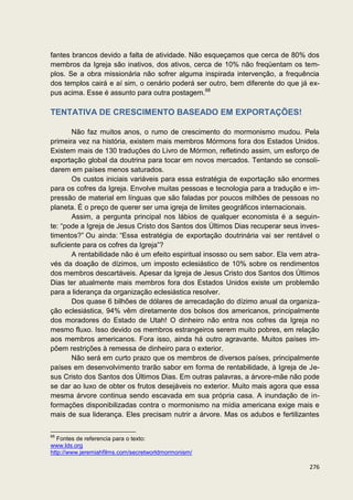 fantes brancos devido a falta de atividade. Não esqueçamos que cerca de 80% dos
membros da Igreja são inativos, dos ativos, cerca de 10% não freqüentam os tem-
plos. Se a obra missionária não sofrer alguma inspirada intervenção, a frequência
dos templos cairá e aí sim, o cenário poderá ser outro, bem diferente do que já ex-
pus acima. Esse é assunto para outra postagem.68

TENTATIVA DE CRESCIMENTO BASEADO EM EXPORTAÇÕES!

       Não faz muitos anos, o rumo de crescimento do mormonismo mudou. Pela
primeira vez na história, existem mais membros Mórmons fora dos Estados Unidos.
Existem mais de 130 traduções do Livro de Mórmon, refletindo assim, um esforço de
exportação global da doutrina para tocar em novos mercados. Tentando se consoli-
darem em países menos saturados.
       Os custos iniciais variáveis para essa estratégia de exportação são enormes
para os cofres da Igreja. Envolve muitas pessoas e tecnologia para a tradução e im-
pressão de material em línguas que são faladas por poucos milhões de pessoas no
planeta. É o preço de querer ser uma igreja de limites geográficos internacionais.
       Assim, a pergunta principal nos lábios de qualquer economista é a seguin-
te: “pode a Igreja de Jesus Cristo dos Santos dos Últimos Dias recuperar seus inves-
timentos?” Ou ainda: “Essa estratégia de exportação doutrinária vai ser rentável o
suficiente para os cofres da Igreja”?
       A rentabilidade não é um efeito espiritual insosso ou sem sabor. Ela vem atra-
vés da doação de dízimos, um imposto eclesiástico de 10% sobre os rendimentos
dos membros descartáveis. Apesar da Igreja de Jesus Cristo dos Santos dos Últimos
Dias ter atualmente mais membros fora dos Estados Unidos existe um problemão
para a liderança da organização eclesiástica resolver.
       Dos quase 6 bilhões de dólares de arrecadação do dízimo anual da organiza-
ção eclesiástica, 94% vêm diretamente dos bolsos dos americanos, principalmente
dos moradores do Estado de Utah! O dinheiro não entra nos cofres da Igreja no
mesmo fluxo. Isso devido os membros estrangeiros serem muito pobres, em relação
aos membros americanos. Fora isso, ainda há outro agravante. Muitos países im-
põem restrições à remessa de dinheiro para o exterior.
       Não será em curto prazo que os membros de diversos países, principalmente
países em desenvolvimento trarão sabor em forma de rentabilidade, à Igreja de Je-
sus Cristo dos Santos dos Últimos Dias. Em outras palavras, a árvore-mãe não pode
se dar ao luxo de obter os frutos desejáveis no exterior. Muito mais agora que essa
mesma árvore continua sendo escavada em sua própria casa. A inundação de in-
formações disponibilizadas contra o mormonismo na mídia americana exige mais e
mais de sua liderança. Eles precisam nutrir a árvore. Mas os adubos e fertilizantes

68
   Fontes de referencia para o texto:
www.lds.org
http://www.jeremiahfilms.com/secretworldmormonism/

                                                                                 276
 