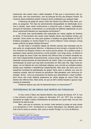 tradicionais não surtem mais o efeito desejado. É fato que o mormonismo não en-
canta mais, nem aos americanos, nem às pessoas de fora dos Estados Unidos. Os
números dessa estatística podem inclusive serem analisados por qualquer leigo.
        A liderança da Igreja de Jesus Cristo dos Santos dos Últimos Dias deve, por-
tanto, se perguntar: “Em face da extremamente desigualdade de distribuição de lu-
cros e perdas, seria viável continuarmos a empurrar para o exterior, publicações,
serviços de traduções, missionários e a construções de edifícios objetivando um pre-
tenso crescimento liderado por exportações doutrinárias”?
        Há ainda ricas oportunidades não exploradas em várias regiões da América
do Norte. O mormonismo tem ainda muito trabalho dentro dos Estados Unidos, por
exemplo: Como achar um meio para quebrar a fortaleza da Igreja Batista do Sul? A
fortaleza evangélica no Centro-Oeste? E no vizinho México? Como transpor a força
quase unânime da Igreja Católica Romana?
        Se não fosse a constante injeção de dinheiro através das empresas que fa-
zem parte do conglomerado Mórmon, a liderança já teria tomado a decisão de fica-
rem somente nos Estados Unidos e em outros poucos países. Se a política mudar, e
acabarem esses aportes financeiros a fundo perdido, num longo prazo, os Ramos e
Alas da Igreja de Jesus Cristo dos Santos dos Últimos Dias no exterior tenderão se-
rem mais independentes financeiramente, porque essas unidades não podem mais
depender exclusivamente de financiamento da matriz. Este é um passo para a des-
centralização do poder que hoje está concentrado em Salt Lake City. Algo muito pe-
rigoso, em se tratando de uma instituição religiosa, pois convida as unidades estabe-
lecidas para rebeldias e dissidências independentes. Mas essa não seria uma con-
sequência inevitável da globalização da Igreja? Seria como a colheita, por uma se-
meadura ousada, feita em tempos de ignorância. Mal planejada, sem nenhuma ori-
entação “divina”, como se propuseram os líderes que antecederam o atual “profeta”.
Num futuro não muito distante poderemos ter várias Igrejas de Jesus Cristo dos
Santos dos Últimos Dias. Mais ainda, do que as 200 e tantas facções e grupos orga-
nizados já existentes.
        Podemos deduzir que não há realmente futuro no mormonismo.69

TESTEMUNHO DE UM AMIGO QUE MOROU NO PARAGUAI!

      O meu nome é Olavo dos Santos Martins. Sou natural de Santos, S.P. E, tive
o meu primeiro contato com a igreja em Sorocaba, S.P. em 1977. Era, na época,
estudante de inglês e estava necessitando de pessoas com quem falar, fora do meu
ambiente de sala de aula.
      Bem, meu pai os conhecia, do correio, onde sempre ia postar as suas cartas
e os apresentou à mim. Começamos os nossos bate-papos nos sábados pela ma-
nhã e daí foi onde os conheci, bem como a revista “Ensign” e o Livro de Mórmon.

69
   Texto adaptado a partir do conteúdo:
http://www.jeremiahfilms.com/secretworldmormonism/
http://www.tungate.com/1997_aug_time.htm
                                                                                 277
 