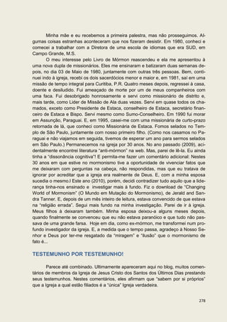 Minha mãe e eu recebemos a primeira palestra, mas não prosseguimos. Al-
gumas coisas estranhas aconteceram que nos fizeram desistir. Em 1980, conheci e
comecei a trabalhar com a Diretora de uma escola de idiomas que era SUD, em
Campo Grande, M.S.
        O meu interesse pelo Livro de Mórmon reascendeu e ela me apresentou à
uma nova dupla de missionários. Eles me ensinaram e batizaram duas semanas de-
pois, no dia 03 de Maio de 1980, juntamente com outras três pessoas. Bem, conti-
nuei indo à igreja, recebi os dois sacerdócios menor e maior e, em 1981, saí em uma
missão de tempo integral para Curitiba, P.R. Quatro meses depois, regressei à casa,
doente e desiludido. Fui ameaçado de morte por um de meus companheiros com
uma faca. Fui desobrigado honrosamente e servi como missionário de distrito e,
mais tarde, como Lider de Missão de Ala duas vezes. Servi em quase todos os cha-
mados, exceto como Presidente de Estaca, conselheiro de Estaca, secretário finan-
ceiro de Estaca e Bispo. Servi mesmo como Sumo-Conselheiro. Em 1990 fui morar
em Assunção, Paraguai. E, em 1995, casei-me com uma missionária de curto-prazo
retornada de lá, que conheci como Missionária de Estaca. Fomos selados no Tem-
plo de São Paulo, juntamente com nosso primeiro filho. (Como nos casamos no Pa-
raguai e não viajamos em seguida, tivemos de esperar um ano para sermos selados
em São Paulo.) Permanecemos na igreja por 30 anos. No ano passado (2009), aci-
dentalmente encontrei literatura “anti-mórmon” na web. Mas, parei de lê-la. Eu ainda
tinha a “dissonância cognitiva”! E permita-me fazer um comentário adicional: Nestes
30 anos em que estive no mormonismo tive a oportunidade de vivenciar fatos que
me deixaram com perguntas na cabeça, não respondidas, mas que eu tratava de
ignorar por acreditar que a igreja era realmente de Deus. E, com a minha esposa
sucedia o mesmo.l Este ano (2010), porém, decidi contradizer tudo aquilo que a lide-
rança tinha-nos ensinado e investigar mais à fundo. Fiz o download de “Changing
World of Mormonism” (O Mundo em Mutação do Mormonismo), de Jerald and San-
dra Tanner. E, depois de um mês inteiro de leitura, estava convencido de que estava
na “religião errada”. Segui mais fundo na minha investigação. Parei de ir à igreja.
Meus filhos à deixaram também. Minha esposa deixou-a alguns meses depois,
quando finalmente se convenceu que eu não estava paranóico e que tudo não pas-
sava de uma grande farsa. Hoje em dia, como ex-mórmon, me transformei num pro-
fundo investigador da igreja. E, a medida que o tempo passa, agradeço à Nosso Se-
nhor e Deus por ter-me resgatado da “miragem” e “ilusão” que o mormonismo de
fato é...

TESTEMUNHO POR TESTEMUNHO!

       Parece até combinado. Ultimamente apareceram aqui no blog, muitos comen-
tários de membros da Igreja de Jesus Cristo dos Santos dos Últimos Dias prestando
seus testemunhos. Nestes comentários, eles afirmam que “sabem por si próprios”
que a Igreja a qual estão filiados é a “única” Igreja verdadeira.


                                                                                278
 