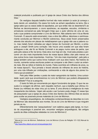 material produzido e publicado por A Igreja de Jesus Cristo dos Santos dos últimos
Dias.1
        Os vestígios daquela batalha horrível não mais existem (o autor já começa o
texto dando um veredicto). Os ossos há muito se acham sepultados na terra, (Se a
igreja sabe que os ossos estão lá sepultados, por que então não os desenterra?) as
flechas se decompuseram, o couro apodreceu, as espadas, escudos, cimitarras e
armaduras corroeram-se pela ferrugem (Veja que o autor elimina de uma só vez,
tudo o que poderia comprometer o Livro de Mórmon. Não adianta nem ir lá ao Monte
Cumorah. O assunto está encerrado); mas a obra tão aflitiva, laboriosa e carinhosa-
mente concluída por Mórmon e Morôni sobreviveu. Seus anais foram preservados
através dos séculos em placas de metal(reparem que a igreja não usa a palavra ou-
ro, mas metal), foram retiradas por algum tempo de Cumorah por Morôni, e entre-
gues a Joseph Smith (uma correção: não houve uma ocasião em que elas foram
entregues a ele, ele foi ao Monte Cumorah e as pegou numa caixa de pedra, que
pelo jeito estava à flor da terra). Esta obra vive hoje em dia. Você esta prestes a per-
correr um dos mais importantes livros de nossa época (faltou citar pelo menos um
dos outros livros mais importantes. Você leu: “Um dos mais importantes”, pelo jeito a
igreja também acha que outros livros rivalizam com sua obra maior). Na história do
mundo, somente outras escrituras podem se comparar a ele (Nem o autor as enten-
de mais. Ele se refere à história do mundo. Fatos ocorridos em milhares de anos, ou
de nossa época?). “Sua jornada o levará através de milhares de anos de história,
por uma rota trilhada por civilizações, conhecendo a vida de alguns dos piores ho-
mens que já existiram”.
        Pelo jeito Hitler perdeu o posto de maior sanguinário da história. Uma curiosi-
dade: quem será que encontraremos no Livro de Mórmon que poderá ultrapassá-lo
em maldade? Fica aí a pergunta.
        O texto foi feito por encomenda por algum funcionário da igreja. O que me as-
susta é a coragem de afirmar, sem respaldo nenhum, que a batalha que vitimou mi-
lhares (ou milhões) de vidas virou pó ou lama. É uma afronta à inteligência do mais
inexperiente dos leitores. Vejam até aonde o ser humano pode chegar. É nesse tipo
de pesquisador que a Igreja de Jesus Cristo dos Santos dos Últimos Dias se escora
para ocultar as possíveis provas materiais do Livro de Mórmon.
        Vestígios arqueológicos, de civilizações contemporâneas às descritas no Livro
de Mórmon são descobertas aos montes. Só as do Livro de Mórmon é que ninguém
jamais as viu.
        Diferentemente dos “pesquisadores” com salários pagos pela Igreja, no mun-
do da arqueologia é possível sim, encontrar vestígios arqueológicos, tão antigos
quanto às ditas civilizações relatadas no Livro de Mórmon.2


1
  Manual do Livro de Mórmon. Referência: Livro de Mórmon (Curso de Religião 121-122) Manual do
Aluno p.10.
2
  http://apocrifos.vilabol.uol.com.br/arqueologia.html


                                                                                           27
 