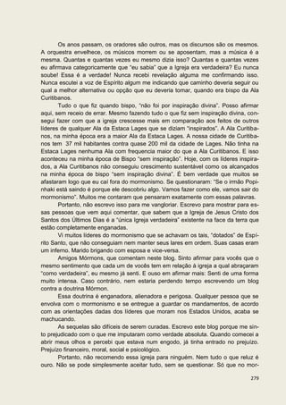 Os anos passam, os oradores são outros, mas os discursos são os mesmos.
A orquestra envelhece, os músicos morrem ou se aposentam, mas a música é a
mesma. Quantas e quantas vezes eu mesmo dizia isso? Quantas e quantas vezes
eu afirmava categoricamente que “eu sabia” que a Igreja era verdadeira? Eu nunca
soube! Essa é a verdade! Nunca recebi revelação alguma me confirmando isso.
Nunca escutei a voz de Espírito algum me indicando que caminho deveria seguir ou
qual a melhor alternativa ou opção que eu deveria tomar, quando era bispo da Ala
Curitibanos.
       Tudo o que fiz quando bispo, “não foi por inspiração divina”. Posso afirmar
aqui, sem receio de errar. Mesmo fazendo tudo o que fiz sem inspiração divina, con-
segui fazer com que a igreja crescesse mais em comparação aos feitos de outros
líderes de qualquer Ala da Estaca Lages que se diziam “inspirados”. A Ala Curitiba-
nos, na minha época era a maior Ala da Estaca Lages. A nossa cidade de Curitiba-
nos tem 37 mil habitantes contra quase 200 mil da cidade de Lages. Não tinha na
Estaca Lages nenhuma Ala com frequencia maior do que a Ala Curitibanos. E isso
aconteceu na minha época de Bispo “sem inspiração”. Hoje, com os líderes inspira-
dos, a Ala Curitibanos não conseguiu crescimento sustentável como os alcançados
na minha época de bispo “sem inspiração divina”. É bem verdade que muitos se
afastaram logo que eu caí fora do mormonismo. Se questionaram: “Se o irmão Popi-
nhaki está saindo é porque ele descobriu algo. Vamos fazer como ele, vamos sair do
mormonismo”. Muitos me contaram que pensaram exatamente com essas palavras.
       Portanto, não escrevo isso para me vangloriar. Escrevo para mostrar para es-
sas pessoas que vem aqui comentar, que sabem que a Igreja de Jesus Cristo dos
Santos dos Últimos Dias é a “única Igreja verdadeira” existente na face da terra que
estão completamente enganadas.
       Vi muitos líderes do mormonismo que se achavam os tais, “dotados” de Espí-
rito Santo, que não conseguiam nem manter seus lares em ordem. Suas casas eram
um inferno. Marido brigando com esposa e vice-versa.
       Amigos Mórmons, que comentam neste blog. Sinto afirmar para vocês que o
mesmo sentimento que cada um de vocês tem em relação à igreja a qual abraçaram
“como verdadeira”, eu mesmo já senti. E ouso em afirmar mais: Senti de uma forma
muito intensa. Caso contrário, nem estaria perdendo tempo escrevendo um blog
contra a doutrina Mórmon.
       Essa doutrina é enganadora, alienadora e perigosa. Qualquer pessoa que se
envolva com o mormonismo e se entregue a guardar os mandamentos, de acordo
com as orientações dadas dos líderes que moram nos Estados Unidos, acaba se
machucando.
       As sequelas são difíceis de serem curadas. Escrevo este blog porque me sin-
to prejudicado com o que me imputaram como verdade absoluta. Quando comecei a
abrir meus olhos e percebi que estava num engodo, já tinha entrado no prejuízo.
Prejuízo financeiro, moral, social e psicológico.
       Portanto, não recomendo essa igreja para ninguém. Nem tudo o que reluz é
ouro. Não se pode simplesmente aceitar tudo, sem se questionar. Só que no mor-

                                                                                279
 