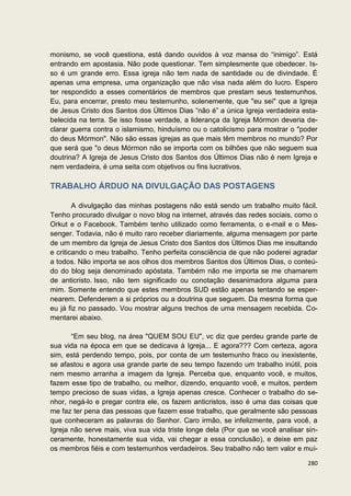 monismo, se você questiona, está dando ouvidos à voz mansa do “inimigo”. Está
entrando em apostasia. Não pode questionar. Tem simplesmente que obedecer. Is-
so é um grande erro. Essa igreja não tem nada de santidade ou de divindade. É
apenas uma empresa, uma organização que não visa nada além do lucro. Espero
ter respondido a esses comentários de membros que prestam seus testemunhos.
Eu, para encerrar, presto meu testemunho, solenemente, que "eu sei" que a Igreja
de Jesus Cristo dos Santos dos Últimos Dias “não é” a única Igreja verdadeira esta-
belecida na terra. Se isso fosse verdade, a liderança da Igreja Mórmon deveria de-
clarar guerra contra o islamismo, hinduísmo ou o catolicismo para mostrar o "poder
do deus Mórmon". Não são essas igrejas as que mais têm membros no mundo? Por
que será que "o deus Mórmon não se importa com os bilhões que não seguem sua
doutrina? A Igreja de Jesus Cristo dos Santos dos Últimos Dias não é nem Igreja e
nem verdadeira, é uma seita com objetivos ou fins lucrativos.

TRABALHO ÁRDUO NA DIVULGAÇÃO DAS POSTAGENS

        A divulgação das minhas postagens não está sendo um trabalho muito fácil.
Tenho procurado divulgar o novo blog na internet, através das redes sociais, como o
Orkut e o Facebook. Também tenho utilizado como ferramenta, o e-mail e o Mes-
senger. Todavia, não é muito raro receber diariamente, alguma mensagem por parte
de um membro da Igreja de Jesus Cristo dos Santos dos Últimos Dias me insultando
e criticando o meu trabalho. Tenho perfeita consciência de que não poderei agradar
a todos. Não importa se aos olhos dos membros Santos dos Últimos Dias, o conteú-
do do blog seja denominado apóstata. Também não me importa se me chamarem
de anticristo. Isso, não tem significado ou conotação desanimadora alguma para
mim. Somente entendo que estes membros SUD estão apenas tentando se esper-
nearem. Defenderem a si próprios ou a doutrina que seguem. Da mesma forma que
eu já fiz no passado. Vou mostrar alguns trechos de uma mensagem recebida. Co-
mentarei abaixo.

       “Em seu blog, na área "QUEM SOU EU", vc diz que perdeu grande parte de
sua vida na época em que se dedicava à Igreja... E agora??? Com certeza, agora
sim, está perdendo tempo, pois, por conta de um testemunho fraco ou inexistente,
se afastou e agora usa grande parte de seu tempo fazendo um trabalho inútil, pois
nem mesmo arranha a imagem da Igreja. Perceba que, enquanto você, e muitos,
fazem esse tipo de trabalho, ou melhor, dizendo, enquanto você, e muitos, perdem
tempo precioso de suas vidas, a Igreja apenas cresce. Conhecer o trabalho do se-
nhor, negá-lo e pregar contra ele, os fazem anticristos, isso é uma das coisas que
me faz ter pena das pessoas que fazem esse trabalho, que geralmente são pessoas
que conheceram as palavras do Senhor. Caro irmão, se infelizmente, para você, a
Igreja não serve mais, viva sua vida triste longe dela (Por que se você analisar sin-
ceramente, honestamente sua vida, vai chegar a essa conclusão), e deixe em paz
os membros fiéis e com testemunhos verdadeiros. Seu trabalho não tem valor e mui-

                                                                                 280
 