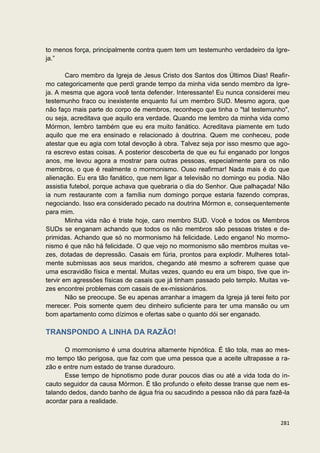 to menos força, principalmente contra quem tem um testemunho verdadeiro da Igre-
ja.”

        Caro membro da Igreja de Jesus Cristo dos Santos dos Últimos Dias! Reafir-
mo categoricamente que perdi grande tempo da minha vida sendo membro da Igre-
ja. A mesma que agora você tenta defender. Interessante! Eu nunca considerei meu
testemunho fraco ou inexistente enquanto fui um membro SUD. Mesmo agora, que
não faço mais parte do corpo de membros, reconheço que tinha o "tal testemunho",
ou seja, acreditava que aquilo era verdade. Quando me lembro da minha vida como
Mórmon, lembro também que eu era muito fanático. Acreditava piamente em tudo
aquilo que me era ensinado e relacionado à doutrina. Quem me conheceu, pode
atestar que eu agia com total devoção à obra. Talvez seja por isso mesmo que ago-
ra escrevo estas coisas. A posterior descoberta de que eu fui enganado por longos
anos, me levou agora a mostrar para outras pessoas, especialmente para os não
membros, o que é realmente o mormonismo. Ouso reafirmar! Nada mais é do que
alienação. Eu era tão fanático, que nem ligar a televisão no domingo eu podia. Não
assistia futebol, porque achava que quebraria o dia do Senhor. Que palhaçada! Não
ia num restaurante com a família num domingo porque estaria fazendo compras,
negociando. Isso era considerado pecado na doutrina Mórmon e, consequentemente
para mim.
        Minha vida não é triste hoje, caro membro SUD. Você e todos os Membros
SUDs se enganam achando que todos os não membros são pessoas tristes e de-
primidas. Achando que só no mormonismo há felicidade. Ledo engano! No mormo-
nismo é que não há felicidade. O que vejo no mormonismo são membros muitas ve-
zes, dotadas de depressão. Casais em fúria, prontos para explodir. Mulheres total-
mente submissas aos seus maridos, chegando até mesmo a sofrerem quase que
uma escravidão física e mental. Muitas vezes, quando eu era um bispo, tive que in-
tervir em agressões físicas de casais que já tinham passado pelo templo. Muitas ve-
zes encontrei problemas com casais de ex-missionários.
        Não se preocupe. Se eu apenas arranhar a imagem da Igreja já terei feito por
merecer. Pois somente quem deu dinheiro suficiente para ter uma mansão ou um
bom apartamento como dízimos e ofertas sabe o quanto dói ser enganado.

TRANSPONDO A LINHA DA RAZÃO!

      O mormonismo é uma doutrina altamente hipnótica. É tão tola, mas ao mes-
mo tempo tão perigosa, que faz com que uma pessoa que a aceite ultrapasse a ra-
zão e entre num estado de transe duradouro.
      Esse tempo de hipnotismo pode durar poucos dias ou até a vida toda do in-
cauto seguidor da causa Mórmon. É tão profundo o efeito desse transe que nem es-
talando dedos, dando banho de água fria ou sacudindo a pessoa não dá para fazê-la
acordar para a realidade.


                                                                                281
 