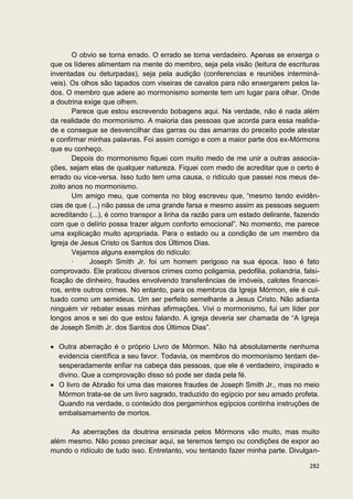 O obvio se torna errado. O errado se torna verdadeiro. Apenas se enxerga o
que os líderes alimentam na mente do membro, seja pela visão (leitura de escrituras
inventadas ou deturpadas), seja pela audição (conferencias e reuniões interminá-
veis). Os olhos são tapados com viseiras de cavalos para não enxergarem pelos la-
dos. O membro que adere ao mormonismo somente tem um lugar para olhar. Onde
a doutrina exige que olhem.
       Parece que estou escrevendo bobagens aqui. Na verdade, não é nada além
da realidade do mormonismo. A maioria das pessoas que acorda para essa realida-
de e consegue se desvencilhar das garras ou das amarras do preceito pode atestar
e confirmar minhas palavras. Foi assim comigo e com a maior parte dos ex-Mórmons
que eu conheço.
       Depois do mormonismo fiquei com muito medo de me unir a outras associa-
ções, sejam elas de qualquer natureza. Fiquei com medo de acreditar que o certo é
errado ou vice-versa. Isso tudo tem uma causa, o ridículo que passei nos meus de-
zoito anos no mormonismo.
       Um amigo meu, que comenta no blog escreveu que, “mesmo tendo evidên-
cias de que (...) não passa de uma grande farsa e mesmo assim as pessoas seguem
acreditando (...), é como transpor a linha da razão para um estado delirante, fazendo
com que o delírio possa trazer algum conforto emocional”. No momento, me parece
uma explicação muito apropriada. Para o estado ou a condição de um membro da
Igreja de Jesus Cristo os Santos dos Últimos Dias.
       Vejamos alguns exemplos do ridículo:
       ·     Joseph Smith Jr. foi um homem perigoso na sua época. Isso é fato
comprovado. Ele praticou diversos crimes como poligamia, pedofilia, poliandria, falsi-
ficação de dinheiro, fraudes envolvendo transferências de imóveis, calotes financei-
ros, entre outros crimes. No entanto, para os membros da Igreja Mórmon, ele é cul-
tuado como um semideus. Um ser perfeito semelhante a Jesus Cristo. Não adianta
ninguém vir rebater essas minhas afirmações. Vivi o mormonismo, fui um líder por
longos anos e sei do que estou falando. A igreja deveria ser chamada de “A Igreja
de Joseph Smith Jr. dos Santos dos Últimos Dias”.

  Outra aberração é o próprio Livro de Mórmon. Não há absolutamente nenhuma
  evidencia científica a seu favor. Todavia, os membros do mormonismo tentam de-
  sesperadamente enfiar na cabeça das pessoas, que ele é verdadeiro, inspirado e
  divino. Que a comprovação disso só pode ser dada pela fé.
  O livro de Abraão foi uma das maiores fraudes de Joseph Smith Jr., mas no meio
  Mórmon trata-se de um livro sagrado, traduzido do egípcio por seu amado profeta.
  Quando na verdade, o conteúdo dos pergaminhos egípcios continha instruções de
  embalsamamento de mortos.

      As aberrações da doutrina ensinada pelos Mórmons vão muito, mas muito
além mesmo. Não posso precisar aqui, se teremos tempo ou condições de expor ao
mundo o ridículo de tudo isso. Entretanto, vou tentando fazer minha parte. Divulgan-

                                                                                  282
 