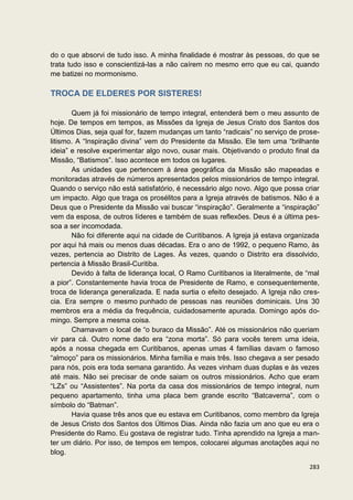 do o que absorvi de tudo isso. A minha finalidade é mostrar às pessoas, do que se
trata tudo isso e conscientizá-las a não caírem no mesmo erro que eu cai, quando
me batizei no mormonismo.

TROCA DE ELDERES POR SISTERES!

       Quem já foi missionário de tempo integral, entenderá bem o meu assunto de
hoje. De tempos em tempos, as Missões da Igreja de Jesus Cristo dos Santos dos
Últimos Dias, seja qual for, fazem mudanças um tanto “radicais” no serviço de prose-
litismo. A “Inspiração divina” vem do Presidente da Missão. Ele tem uma “brilhante
ideia” e resolve experimentar algo novo, ousar mais. Objetivando o produto final da
Missão, “Batismos”. Isso acontece em todos os lugares.
       As unidades que pertencem à área geográfica da Missão são mapeadas e
monitoradas através de números apresentados pelos missionários de tempo integral.
Quando o serviço não está satisfatório, é necessário algo novo. Algo que possa criar
um impacto. Algo que traga os prosélitos para a Igreja através de batismos. Não é a
Deus que o Presidente da Missão vai buscar “inspiração”. Geralmente a “inspiração”
vem da esposa, de outros líderes e também de suas reflexões. Deus é a última pes-
soa a ser incomodada.
       Não foi diferente aqui na cidade de Curitibanos. A Igreja já estava organizada
por aqui há mais ou menos duas décadas. Era o ano de 1992, o pequeno Ramo, às
vezes, pertencia ao Distrito de Lages. Às vezes, quando o Distrito era dissolvido,
pertencia à Missão Brasil-Curitiba.
       Devido à falta de liderança local, O Ramo Curitibanos ia literalmente, de “mal
a pior”. Constantemente havia troca de Presidente de Ramo, e consequentemente,
troca de liderança generalizada. E nada surtia o efeito desejado. A Igreja não cres-
cia. Era sempre o mesmo punhado de pessoas nas reuniões dominicais. Uns 30
membros era a média da frequência, cuidadosamente apurada. Domingo após do-
mingo. Sempre a mesma coisa.
       Chamavam o local de “o buraco da Missão”. Até os missionários não queriam
vir para cá. Outro nome dado era “zona morta”. Só para vocês terem uma ideia,
após a nossa chegada em Curitibanos, apenas umas 4 famílias davam o famoso
“almoço” para os missionários. Minha família e mais três. Isso chegava a ser pesado
para nós, pois era toda semana garantido. Às vezes vinham duas duplas e às vezes
até mais. Não sei precisar de onde saiam os outros missionários. Acho que eram
“LZs” ou “Assistentes”. Na porta da casa dos missionários de tempo integral, num
pequeno apartamento, tinha uma placa bem grande escrito “Batcaverna”, com o
símbolo do “Batman”.
       Havia quase três anos que eu estava em Curitibanos, como membro da Igreja
de Jesus Cristo dos Santos dos Últimos Dias. Ainda não fazia um ano que eu era o
Presidente do Ramo. Eu gostava de registrar tudo. Tinha aprendido na Igreja a man-
ter um diário. Por isso, de tempos em tempos, colocarei algumas anotações aqui no
blog.

                                                                                 283
 