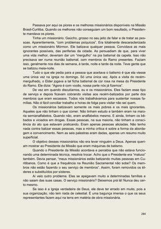 Passava por aqui os piores e os melhores missionários disponíveis na Missão
Brasil-Curitiba. Quando os melhores não conseguiam um bom resultado, o Presiden-
te mandava os piores.
       Tinha um missionário. Gaúcho, grosso no seu jeito de falar e de tratar as pes-
soas. Aparentemente, “com problemas psíquicos”. Era totalmente descaracterizado
como um missionário Mórmon. Ele batizava qualquer pessoa. Convidava as mais
ignorantes possíveis, das periferias da cidade. As persuadiam de que, para viver
uma vida melhor, deveriam dar um “mergulho” na pia batismal da capela. Isso não
precisava ser numa reunião batismal, com membros do Ramo presentes. Faziam
isso, geralmente nos dias de semana, à tarde, noite e tarde da noite. Teve gente que
se batizou meia-noite.
       Tudo o que ele pedia para a pessoa que aceitava o batismo é que ela viesse
uma única vez na igreja no domingo. Só uma única vez. Após a visita do recém-
mergulhado, o Elder jogava a tal ficha batismal de cor rosa na mesa do Presidente
do Ramo. Ele dizia: “Agora é com vocês, nossa parte nós já fizemos”.
       De vez em quando discutíamos, eu e os missionários. Eles faziam esse tipo
de serviço e depois ficavam cobrando visitas aos recém-batizados por parte dos
membros que eram escassos. Todos nós trabalhávamos para sustentar nossas fa-
mílias. Não é fácil conciliar trabalho e horas de folga para visitar não sei quem.
       Os missionários batizavam somente os mais pobres e os mais ignorantes.
Aqueles que não tinham o que comer. Não tinham estudo e também eram na maio-
ria semianalfabetos. Quando não, eram analfabetos mesmo. E ainda, tinham os bê-
bados e viciados em drogas. Essas pessoas, na sua maioria, não tinham a consci-
ência do ato que estavam praticando. Eram apenas pessoas aliciadas. Não tenho
nada contra batizar essas pessoas, mas a minha crítica é sobre a forma da aborda-
gem e convencimento. Nem as seis palestras eram dadas, apenas um resumo muito
superficial.
       O objetivo desses missionários não era levar ninguém a Deus. Apenas queri-
am mostrar ao Presidente da Missão que eram máquinas de batismo.
       Quando o Presidente da Missão acordava e percebia que não estava funcio-
nando uma determinada técnica, resolvia trocar. Acho que o Presidente era “maluco”
também. Devia pensar, “meus missionários estão batizando muitas pessoas em Cu-
ritibanos. Como é que a frequência na Reunião Sacramental não sobe? Os mem-
bros não estão fazendo o seu serviço de membros”. Assim, foram removidos os él-
deres e substituídos por sísteres.
       Ai veio outro problema. Elas se apegavam muito a determinadas famílias e
não saiam das suas casas. O serviço missionário? Deixemos prá lá! Nunca deu cer-
to mesmo.
       Se isso é a Igreja verdadeira de Deus, ele deve ter errado em muito, pois a
sua organização, não tem nada de celestial. É uma bagunça imensa o que os seus
representantes fazem aqui na terra em matéria de obra missionária.



                                                                                 284
 