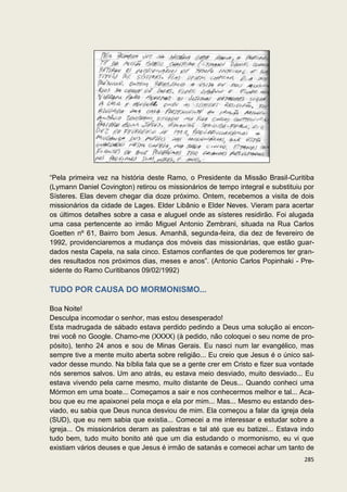 “Pela primeira vez na história deste Ramo, o Presidente da Missão Brasil-Curitiba
(Lymann Daniel Covington) retirou os missionários de tempo integral e substituiu por
Sísteres. Elas devem chegar dia doze próximo. Ontem, recebemos a visita de dois
missionários da cidade de Lages. Elder Libânio e Elder Neves. Vieram para acertar
os últimos detalhes sobre a casa e aluguel onde as sísteres residirão. Foi alugada
uma casa pertencente ao irmão Miguel Antonio Zembrani, situada na Rua Carlos
Goetten nº 61, Bairro bom Jesus. Amanhã, segunda-feira, dia dez de fevereiro de
1992, providenciaremos a mudança dos móveis das missionárias, que estão guar-
dados nesta Capela, na sala cinco. Estamos confiantes de que poderemos ter gran-
des resultados nos próximos dias, meses e anos”. (Antonio Carlos Popinhaki - Pre-
sidente do Ramo Curitibanos 09/02/1992)

TUDO POR CAUSA DO MORMONISMO...

Boa Noite!
Desculpa incomodar o senhor, mas estou desesperado!
Esta madrugada de sábado estava perdido pedindo a Deus uma solução ai encon-
trei você no Google. Chamo-me (XXXX) (à pedido, não coloquei o seu nome de pro-
pósito), tenho 24 anos e sou de Minas Gerais. Eu nasci num lar evangélico, mas
sempre tive a mente muito aberta sobre religião... Eu creio que Jesus é o único sal-
vador desse mundo. Na bíblia fala que se a gente crer em Cristo e fizer sua vontade
nós seremos salvos. Um ano atrás, eu estava meio desviado, muito desviado... Eu
estava vivendo pela carne mesmo, muito distante de Deus... Quando conheci uma
Mórmon em uma boate... Começamos a sair e nos conhecermos melhor e tal... Aca-
bou que eu me apaixonei pela moça e ela por mim... Mas... Mesmo eu estando des-
viado, eu sabia que Deus nunca desviou de mim. Ela começou a falar da igreja dela
(SUD), que eu nem sabia que existia... Comecei a me interessar e estudar sobre a
igreja... Os missionários deram as palestras e tal até que eu batizei... Estava indo
tudo bem, tudo muito bonito até que um dia estudando o mormonismo, eu vi que
existiam vários deuses e que Jesus é irmão de satanás e comecei achar um tanto de
                                                                                285
 