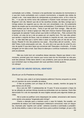 contradição com a bíblia... Comecei a me aprofundar nos estudos do mormonismo e
vi que tem muita contradição com o próprio mormonismo, a respeito das visões de
Joseph e etc., mas nessa altura do campeonato eu já estava noivo, aí foi o inicio do
fim... =/ os pais da minha noiva não aceitaram e ficaram muito nervosos com ela...
Brigaram com ela, falaram que ela só faz escolhas erradas, ela falou comigo que o
inimigo estava me cegando que eu não orei com sinceridade e etc. (foi justamente
depois da oração que eu encontrei essas contradições). O problema é! Eu amo ela e
tenho certeza que ela me ama... Tanto é que ela quer ficar comigo... Mas ela tem
esperanças de eu ir ainda à igreja sud. Mas sem chance mesmo! Essa igreja é uma
enganação de satanás! Todos acham que lúcifer é chifrudo feio... Pelo contrario! Ele
é bonito, um anjo de luz e ele se passa por um espírito bom. Por isso eles acham
que sentem o espírito de Deus, mas na verdade é o espírito do mal., mas continuan-
do... A mãe dela fala que o sonho dela é casar no templo para um dia ela ser uma
deusa. Risada! Aí nós não podemos nos casar... Ela já falou até em suicídio... Acre-
dita? Estou muito preocupado com ela... Eu amo ela e sei que ela me ama! Eu pre-
ciso de ajuda! O que devo fazer pra convencer ela? Desculpa o incômodo... E muito
obrigado por ler este e-mail. Que Deus te abençoe e continue mostrando a verdade
para as pessoas.

      Não sou muito bom em conselhos dessa natureza. Depois que deixei o mor-
monismo, prometi para mim mesmo que nunca mais iria me intrometer na vida pes-
soal das pessoas. Então deixo aberto o seu problema, para que as demais pessoas
que comentam aqui no blog possam dar suas opiniões e tentar ajudá-lo.
Um abraço!

UM CASO DE ABUSO SEXUAL ABAFADO!


(Escrito por um Ex-Presidente de Estaca)

       Olá meu caro, este é um tema bastante polêmico! Ocorreu enquanto eu ainda
era um membro do sumo conselho da estaca.
       O fato se sucedeu com um bispo de 55 anos, casado, membro da igreja há
pelo menos uns 20 anos.
       Era o ano de 1997, 5 adolescentes de 14 para 15 anos acusaram o bispo de
ter se utilizado de carícias intimas durante as entrevistas com as mesmas. Outro fato
denunciado foi o ato de exposição de seus órgãos sexuais para algumas destas ga-
rotas.
       Até aí pode se justificar como despreparo de caráter, emocional e até mesmo
como sendo uma pessoa "enganada pelo inimigo".
       Chamo a atenção para a maneira como o caso foi tratado. Na ocasião, um
presidente de estaca com total despreparo intelectual e emocional, mais um daque-
les, chamado pelo “espirito com carrão”, extrema covardia e submissão a presidên-
cia de área abafou o caso e nem se quer levou para a polícia investigar, já que o dito
                                                                                  286
 