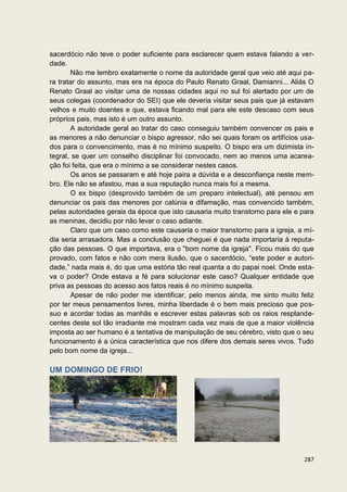 sacerdócio não teve o poder suficiente para esclarecer quem estava falando a ver-
dade.
       Não me lembro exatamente o nome da autoridade geral que veio até aqui pa-
ra tratar do assunto, mas era na época do Paulo Renato Graal, Damianni... Aliás O
Renato Graal ao visitar uma de nossas cidades aqui no sul foi alertado por um de
seus colegas (coordenador do SEI) que ele deveria visitar seus pais que já estavam
velhos e muito doentes e que, estava ficando mal para ele este descaso com seus
próprios pais, mas isto é um outro assunto.
       A autoridade geral ao tratar do caso conseguiu também convencer os pais e
as menores a não denunciar o bispo agressor, não sei quais foram os artifícios usa-
dos para o convencimento, mas é no mínimo suspeito. O bispo era um dizimista in-
tegral, se quer um conselho disciplinar foi convocado, nem ao menos uma acarea-
ção foi feita, que era o mínimo a se considerar nestes casos.
       Os anos se passaram e até hoje paira a dúvida e a desconfiança neste mem-
bro. Ele não se afastou, mas a sua reputação nunca mais foi a mesma.
       O ex bispo (desprovido também de um preparo intelectual), até pensou em
denunciar os pais das menores por calúnia e difamação, mas convencido também,
pelas autoridades gerais da época que isto causaria muito transtorno para ele e para
as meninas, decidiu por não levar o caso adiante.
       Claro que um caso como este causaria o maior transtorno para a igreja, a mí-
dia seria arrasadora. Mas a conclusão que cheguei é que nada importaria à reputa-
ção das pessoas. O que importava, era o "bom nome da igreja". Ficou mais do que
provado, com fatos e não com mera ilusão, que o sacerdócio, “este poder e autori-
dade,” nada mais é, do que uma estória tão real quanta a do papai noel. Onde esta-
va o poder? Onde estava a fé para solucionar este caso? Qualquer entidade que
priva as pessoas do acesso aos fatos reais é no mínimo suspeita.
       Apesar de não poder me identificar, pelo menos ainda, me sinto muito feliz
por ter meus pensamentos livres, minha liberdade é o bem mais precioso que pos-
suo e acordar todas as manhãs e escrever estas palavras sob os raios resplande-
centes deste sol tão irradiante me mostram cada vez mais de que a maior violência
imposta ao ser humano é a tentativa de manipulação de seu cérebro, visto que o seu
funcionamento é a única característica que nos difere dos demais seres vivos. Tudo
pelo bom nome da igreja...

UM DOMINGO DE FRIO!




                                                                                287
 