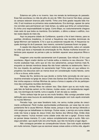 Estamos em julho e no inverno. Isso me remete às lembranças do passado.
Esse fato aconteceu no mês de julho do ano de 1994. Era inverno! Sei disso, porque
os campos estavam brancos pela manhã. Tinha uma forte geada naquela bela ma-
nhã. O sol mostrava os primeiros raios acalentadores. Era domingo, apesar da cama
me convidar para permanecer por mais tempo, eu sabia que tinha um compromisso.
Eu tinha uma responsabilidade na Igreja. Como Bispo, eu costumeiramente chegava
mais cedo do que todos os membros. Era também, o último a deixar o edifício, mui-
tas vezes depois do meio dia.
        Aqui na pequena cidade de Curitibanos, quando o frio é bem intenso, para os
padrões climáticos brasileiros, é normal a frequência nas reuniões dominicais da
Igreja Mórmon cair bastante. E foi o que eu presenciei naquele dia. A frequencia na-
quele domingo foi de 8 pessoas. Isso mesmo, somente 8 pessoas foram na igreja.
        A capela não dispunha de nenhum sistema de aquecimento, salvo um carpete
no chão que dava a impressão de amenização do frio. Muitas mulheres levavam co-
bertores para aquecer as pernas e pés ou também aquecer seus pequenos filhos e
filhas.
        Imaginem uma reunião sacramental com 8 pessoas. Que ridículo. E foi o que
aconteceu. Algum orador dentre os 8 ainda soltou a máxima no seu discurso: “Se o
mundo acabasse hoje, acho que só nós nos salvaríamos, porque tivemos mais fé,
enquanto os demais membros dessa Ala não foram valentes no testemunho. Nem o
frio nos impediu de participar do sacramento hoje”.Tinha cada um que soltava im-
propérios nos discursos sem ao menos levar em consideração muitos fatores, como
o frio e a chuva, entre outros.
        Nesse dia frio, lembro-me que devido a minha forte convicção de crer que a
doutrina ensinada na Igreja de Jesus Cristo dos Santos dos Últimos Dias era correta,
tirei minha esposa e minhas filhinhas da cama e fomos à capela a fim de participar-
mos das corriqueiras reuniões dominicais.
        Até hoje, minhas filhas me cobram isso. Elas dizem que eu era muito mau,
pelo fato de fazê-las saírem no frio intenso, muitas vezes, com temperaturas negati-
vas, nos domingos de manhã, rumo à capela. E iam de saia ou vestido.
        Tenho certeza hoje de que eu era muito fanático. Não consigo perceber outra
definição para essa loucura de assiduidade, preocupação com tudo aquilo ensinado
no mundo Mórmon.
        Percebo hoje, que esse fanatismo todo, me cerrou muitas portas de cresci-
mento profissional. Perdi muitas oportunidades profissionais, por esse tipo de com-
portamento fiel à causa Mórmon. Muitas vezes, porque o tipo de serviço oferecido a
mim exigia que se trabalhasse no domingo. Outras vezes, o serviço era numa cidade
onde não havia a Igreja de Jesus Cristo dos Santos dos Últimos Dias. Então dizia
comigo mesmo: “nunca morarei numa cidade onde não tem a igreja”. Errava muito
ao pensar dessa maneira. E o pior, estava completamente cego e surdo. Não con-
segui perceber, que aquilo tudo era uma fraude, que não me levaria a lugar algum.
        Não conseguia perceber as consequências futuras. Que tudo aquilo acabaria
em muito remorso. Espero que ao escrever essas coisas sobre a minha vida, alguém

                                                                                288
 