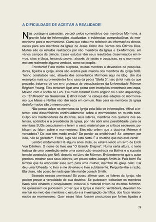 A DIFICULDADE DE ACEITAR A REALIDADE!


N     as postagens passadas, percebi pelos comentários dos membros Mórmons, a
      grande falta de informações atualizadas e evidencias comprobatórias do mor-
monismo para o mormonismo. Claro que estou me referindo às informações direcio-
nadas para aos membros da Igreja de Jesus Cristo dos Santos dos Últimos Dias.
Muitos são os estudos realizados por não membros da Igreja e Ex-Mórmons, em
vários campos da ciência. Esses estudos têm seus resultados disseminados em li-
vros, sites e blogs, tentando provar, através de testes e pesquisas, se o mormonis-
mo tem realmente alguma verdade, como se propõe.
        Entretanto! Para minha surpresa, muitas mentiras e devaneios de pesquisa-
dores, ligados à igreja, ainda são aceitos pela maioria dos membros da Igreja SUD.
Tenho constatado isso, através dos comentários Mórmons aqui no blog. Um dos
exemplos mais surpreendentes foi o caso da pedra “Stella 5”. Isso já foi mais do que
provado, tratar-se de um erro grotesco de pesquisadores da Universidade Mórmon
Brigham Young. Eles tentaram ligar uma pedra com inscrições encontrada em Izapa,
México com o sonho de Lehi. Foi muito bizarro! Outro engano foi o sítio arqueológi-
co, “El Mirador” na Guatemala. É difícil incutir na cabeça dos adeptos do mormonis-
mo que Maias e Nefitas não têm nada em comum. Mas para os membros da igreja
desinformados são o mesmo povo.
        Não posso culpar os membros da Igreja pela falta de informações. Afinal a in-
ternet está disseminando continuadamente sobre o mormonismo no mundo todo.
Culpo aos mantenedores da doutrina, seus líderes, membros dos quóruns dos se-
tentas, apóstolos e a presidência da Igreja, por não abrir uma possibilidade, para os
membros SUDs pesquisarem e lerem o vasto material que os críticos escrevem, pu-
blicam ou falam sobre o mormonismo. Eles não crêem que a doutrina Mórmon é
verdadeira? Do que têm medo então? De perder as ovelhinhas? Se temerem por
isso, não se garantem. Então, algo não está certo. É a doutrina que não está certa!
        Lembro nitidamente! Há alguns anos atrás, eu estava lendo um livro de Erich
Von Däniken. O nome do livro era “O Grande Enigma”. Numa certa altura, o texto
tratava de uma correlação entre uma construção encontrada na Bolívia e o suposto
templo construído por Néfi, descrito no Livro de Mórmon. Evidentemente que o autor
precisou mostrar para seus leitores, um pouco sobre Joseph Smith Jr. Pois bem! Eu
lembro que fui emprestar esse livro para uma mulher, membro da igreja SUD. Ela
deu uma folheada no livro e me devolveu o livro subitamente. Perguntei-lhe a razão.
Ela disse, não posso ler nada que fale mal de Joseph Smith.
        Baseado nessas premissas! Só posso afirmar que, os líderes da Igreja, não
podem provar a veracidade de sua doutrina. Se pudessem deixariam os membros
livres para olharem e pesquisarem, inclusive o material crítico da doutrina Mórmon.
Se quisessem ou pudessem provar que a Igreja é mesmo verdadeira, deveriam fo-
mentar no meio dos membros o estudo e a investigação científica, dos fatos relacio-
nados ao mormonismo. Quer esses fatos fossem produzidos por fontes ligadas à


                                                                                  28
 