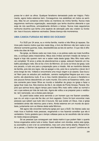 possa ler e abrir os olhos. Qualquer fanatismo demasiado pode ser trágico. Feliz-
mente, agora todos estamos bem. Conseguimos nos estabilizar em todos os senti-
dos. Mas há um consenso entre todos os membros da minha família. Nunca mais
seguiremos nenhuma organização, associação que tenha doutrina alienante e que
exija de nós sacrifícios, principalmente dinheiro e tempo. Nunca mais seguiremos
nenhuma doutrina que tenha uma espécie de adoração pelo seu criador ou funda-
dor. Isso é loucura, estamos vacinados. Dessa doença não morreremos.

UMA CANOA FURADA NO MEIO DO OCEANO!

        Fui SUD por 24 anos, eu e minha família, marido e três filhos já rapazes. Sa-
ímos pelo mesmo motivo que leio neste blog, o livro de Mórmon não tem nada à nos
oferecer somente guerras, lutas, desobediências as leis do senhor. O que não é dife-
rente dos dias de hoje.
        Na igreja, os líderes cada vez mais ricos, e os pobres cada vez mais humilha-
dos, a começar pelos missionários. Meus dois irmãos serviram missão de tempo in-
tegral e hoje não querem nem ver e saber nada desta igreja. Meu filho mais velho
vai completar 18 anos e antes de abandonarmos a igreja, estavam fazendo um tra-
balho psicológico nele. Ele só lia o livro de Mórmon, só ouvia os hinos da igreja, tudo
era pecado, e tudo era para a preparação para a missão. Até se mantinha distante
da família, pois isto era regra, não se apegar a nós, pois iria e cumpriria o dever de 2
anos longe de nós. Voltaria e encontraria uma moça virgem e já casaria. Que loucu-
ra! Nem para os estudos pré vestibular, carreira nasAgulhas Negras que era o seu
sonho, ele abandonou tudo. E eu e meu marido deixamos um pouco o fanatismo e
aos poucos fomos descobrindo um outro mundo. Era como se fossemos robôs, usa-
dos somente para trazer filhos ao mundo e trabalhar de graça na igreja e fazer a
igreja ficar mais rica. Nós éramos da Ala 2, da cidade de Ponta Grossa, Paraná. De-
pois que saímos levou algum tempo para nosso filho mais velho voltar ao normal e
ver o que estava por trás de tudo isto. Agora ele voltou a se preparar para o vestibu-
lar, tem namorada, vai a clubes para dançar.
        Eu perdi todos estes anos servindo a um homem que me fizeram acreditar,
que viu um anjo e que ele lhe deu um livro sagrado. Como foi bom encontrar mais
pessoas que sabem que tudo isto é loucura. Sei que existe um Deus, mas a igreja
verdadeira ainda não retornou para a terra. Ainda estamos em um mundo de apos-
tasia, juntamente com os líderes desta seita Mórmon.
        Até agora não encontrei nenhuma igreja pior que a SUD. Os líderes cada vez
mais ricos e iludindo mais pessoas, enganando e nos fazendo acreditar que ela é
verdadeira. Como gostaria que o tempo voltasse para eu ter escolhido não ter entra-
do nesta arapuca perigosa.
        Só as pessoas que conseguem sair desta matrix é que podem falar o quanto
fomos enganados sobre tudo e todos. Quem estiver com dúvidas, sobre esta igreja,
eu aconselho a orar e ler os comentários, mas com uma mente aberta. Respire fun-
do e pense, o Senhor iria aparecer em uma floresta para um jovem? Lembre-se de

                                                                                    289
 