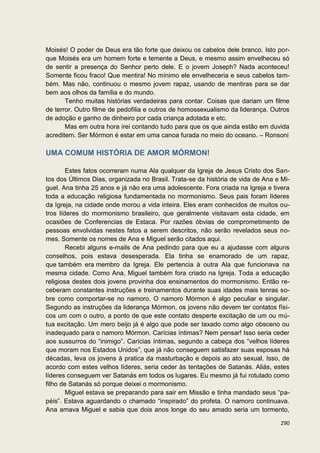 Moisés! O poder de Deus era tão forte que deixou os cabelos dele branco. Isto por-
que Moisés era um homem forte e temente a Deus, e mesmo assim envelheceu só
de sentir a presença do Senhor perto dele. E o jovem Joseph? Nada aconteceu!
Somente ficou fraco! Que mentira! No mínimo ele envelheceria e seus cabelos tam-
bém. Mas não, continuou o mesmo jovem rapaz, usando de mentiras para se dar
bem aos olhos da família e do mundo.
       Tenho muitas histórias verdadeiras para contar. Coisas que dariam um filme
de terror. Outro filme de pedofilia e outros de homossexualismo da liderança. Outros
de adoção e ganho de dinheiro por cada criança adotada e etc.
       Mas em outra hora irei contando tudo para que os que ainda estão em duvida
acreditem. Ser Mórmon é estar em uma canoa furada no meio do oceano. – Ronsoni

UMA COMUM HISTÓRIA DE AMOR MÓRMON!

        Estes fatos ocorreram numa Ala qualquer da Igreja de Jesus Cristo dos San-
tos dos Últimos Dias, organizada no Brasil. Trata-se da história de vida de Ana e Mi-
guel. Ana tinha 25 anos e já não era uma adolescente. Fora criada na Igreja e tivera
toda a educação religiosa fundamentada no mormonismo. Seus pais foram líderes
da Igreja, na cidade onde morou a vida inteira. Eles eram conhecidos de muitos ou-
tros líderes do mormonismo brasileiro, que geralmente visitavam esta cidade, em
ocasiões de Conferencias de Estaca. Por razões óbvias de comprometimento de
pessoas envolvidas nestes fatos a serem descritos, não serão revelados seus no-
mes. Somente os nomes de Ana e Miguel serão citados aqui.
        Recebi alguns e-mails de Ana pedindo para que eu a ajudasse com alguns
conselhos, pois estava desesperada. Ela tinha se enamorado de um rapaz,
que também era membro da Igreja. Ele pertencia à outra Ala que funcionava na
mesma cidade. Como Ana, Miguel também fora criado na Igreja. Toda a educação
religiosa destes dois jovens provinha dos ensinamentos do mormonismo. Então re-
ceberam constantes instruções e treinamentos durante suas idades mais tenras so-
bre como comportar-se no namoro. O namoro Mórmon é algo peculiar e singular.
Segundo as instruções da liderança Mórmon, os jovens não devem ter contatos físi-
cos um com o outro, a ponto de que este contato desperte excitação de um ou mú-
tua excitação. Um mero beijo já é algo que pode ser taxado como algo obsceno ou
inadequado para o namoro Mórmon. Carícias íntimas? Nem pensar! Isso seria ceder
aos sussurros do “inimigo”. Carícias íntimas, segundo a cabeça dos “velhos líderes
que moram nos Estados Unidos”, que já não conseguem satisfazer suas esposas há
décadas, leva os jovens à pratica da masturbação e depois ao ato sexual. Isso, de
acordo com estes velhos líderes, seria ceder às tentações de Satanás. Aliás, estes
líderes conseguem ver Satanás em todos os lugares. Eu mesmo já fui rotulado como
filho de Satanás só porque deixei o mormonismo.
        Miguel estava se preparando para sair em Missão e tinha mandado seus “pa-
péis”. Estava aguardando o chamado “inspirado” do profeta. O namoro continuava.
Ana amava Miguel e sabia que dois anos longe do seu amado seria um tormento,

                                                                                 290
 