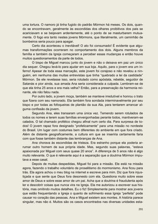 uma tortura. O namoro já tinha fugido do padrão Mórmon há meses. Os dois, quan-
do se encontravam, geralmente às escondidas dos olhares proibitivos dos pais se
acariciavam e se beijavam ardentemente, até o ponto de se masturbarem mutua-
mente. O fogo era tanto nestes jovens Mórmons, que literalmente, um caminhão de
bombeiros seria pouco para apagar.
        Certo dia aconteceu o inevitável! O ato foi consumado! É evidente que algu-
mas transformações ocorreram no comportamento dos dois. Alguns membros da
família e também da Igreja começaram a perceber essas mudanças e então houve
muitos questionamentos da parte de todos.
        O bispo de Miguel marcou junto do jovem e não o deixava em paz um único
dia sequer. Chegou levá-lo para ajudar em sua loja. Aquilo, para o jovem era um in-
ferno! Apesar de toda essa marcação, este jovem foi corajoso e não revelou a nin-
guém, em nenhuma das muitas entrevistas que tinha “quebrado a lei da castidade”
Mórmon. Se ele revelasse isso, seria rotulado como apóstata, rebelde, seguidor de
Satanás e pior ainda, sua amada Ana seria considerada a culpada. Lembram-se de
que ela tinha 25 anos e era mais velha? Então, para a preservação da harmonia rei-
nante, ele não falou nada.
        Por outro lado, a jovem moça, também se manteve irredutível e honrou o trato
que fizera com seu namorado. Ela também fora sondada interminavelmente por seu
bispo e por todas as fofoqueiras de plantão da sua Ala, para tentarem arrancar al-
guma confissão da jovem.
        Segundo Ana, eles transaram uma única vez. Temendo serem rotulados de
todos os nomes e terem suas famílias envergonhadas perante todos, mantiveram-se
calados. O tal chamado profético chegou afinal num certo dia. Para surpresa de to-
dos! O jovem rapaz fora designado “profeticamente” para uma missão no nordeste
do Brasil. Um lugar com costumes bem diferentes do ambiente em que fora criado.
Além de distante geograficamente, a cultura em que se inseriria certamente faria
com que fosse também distante das lembranças de Ana.
        Ana chorava às escondidas de tristeza. Era estranho porque ela poderia ar-
rumar outro homem de sua própria idade. Mas, segundo suas palavras, “estava
apaixonada por Miguel com seus quase 20 anos”. A diferença de 5 anos não é algo
muito relevante. O que é relevante aqui é a separação que a doutrina Mórmon impu-
tava a esse casal.
        Depois de muitas despedidas, Miguel foi para a missão. Ele está na missão
agora, fazendo o trabalho voluntário de proselitismo do mormonismo. Ana ficou para
trás. Ela agora achou o meu blog na internet e escreve para mim. Diz que fora injus-
tiçada e que sente que Deus fora desonesto com ela. Questiona muito sobre esse
amor de Deus e sobre esse amor de um pai. Acha que a doutrina é fraudulenta após
ler e descobrir coisas que nunca vira na Igreja. Ela me autorizou a escrever sua his-
tória, mas omitindo muitos detalhes. Eu o fiz! Simplesmente para mostrar aos jovens
que estão frequentando a Igreja o quanto de sofrimento essa Igreja “perfeita” pode
causar no coração das pessoas. Ana e Miguel existem aos montes. A história parece
singular, mas não é. Muitos são os casos encontrados nas diversas unidades esta-

                                                                                 291
 