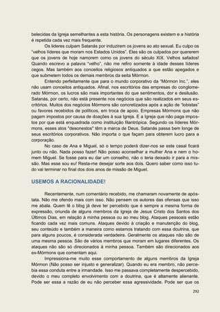 belecidas da Igreja semelhantes a esta história. Os personagens existem e a história
é repetida cada vez mais frequente.
        Os lideres culpam Satanás por induzirem os jovens ao ato sexual. Eu culpo os
“velhos líderes que moram nos Estados Unidos”. Eles são os culpados por quererem
que os jovens de hoje namorem como os jovens do século XIX. Velhos safados!
Quando escrevo a palavra “velho”, não me refiro somente à idade desses líderes
cegos. Mas também aos conceitos religiosos antiquados a que estão apegados e
que submetem todos os demais membros da seita Mórmon.
        Entendo perfeitamente que para o mundo corporativo da “Mórmon Inc.”, eles
não usam conceitos antiquados. Afinal, nos escritórios das empresas do conglome-
rado Mórmon, os lucros são mais importantes do que sentimentos, dor e desilusão.
Satanás, por certo, não está presente nos negócios que são realizados em seus es-
critórios. Muitos dos negócios Mórmons são concretizados após a ação de “lobistas”
ou favores recebidos de políticos, em troca de apoio. Empresas Mórmons que não
pagam impostos por causa de doações à sua Igreja. E a Igreja que não paga impos-
tos por que está enquadrada como instituição filantrópica. Segundo os líderes Mór-
mons, esses atos "desonestos" têm a marca de Deus. Satanás passa bem longe de
seus escritórios corporativos. Não importa o que façam para obterem lucro para a
corporação.
        No caso de Ana e Miguel, só o tempo poderá dizer-nos se este casal ficará
junto ou não. Nada posso fazer! Não posso aconselhar a mulher Ana e nem o ho-
mem Miguel. Se fosse para eu dar um conselho, não o teria deixado ir para a mis-
são. Mas esse sou eu! Resta-me desejar sorte aos dois. Quero saber como isso tu-
do vai terminar no final dos dois anos de missão de Miguel.

USEMOS A RACIONALIDADE!

       Recentemente, num comentário recebido, me chamaram novamente de após-
tata. Não me ofendo mais com isso. Não pensem os autores das ofensas que isso
me abala. Quem lê o blog já deve ter percebido que é sempre a mesma forma de
expressão, oriunda de alguns membros da Igreja de Jesus Cristo dos Santos dos
Últimos Dias, em relação à minha pessoa ou ao meu blog. Ataques pessoais estão
ficando cada vez mais comuns. Ataques devido à criação e manutenção do blog,
seu conteúdo e também a maneira como estamos tratando com essa doutrina, que
para alguns poucos, é considerada verdadeira. Geralmente os ataques não são de
uma mesma pessoa. São de vários membros que moram em lugares diferentes. Os
ataques não são só direcionados à minha pessoa. Também são direcionados aos
ex-Mórmons que comentam aqui.
       Impressiona-me muito esse comportamento de alguns membros da Igreja
Mórmon (Não posso ser injusto e generalizar). Quando eu era membro, não perce-
bia essa conduta entre a irmandade. Isso me passava completamente despercebido,
devido o meu completo envolvimento com a doutrina, que é altamente alienante.
Pode ser essa a razão de eu não perceber essa agressividade. Pode ser que os

                                                                                292
 
