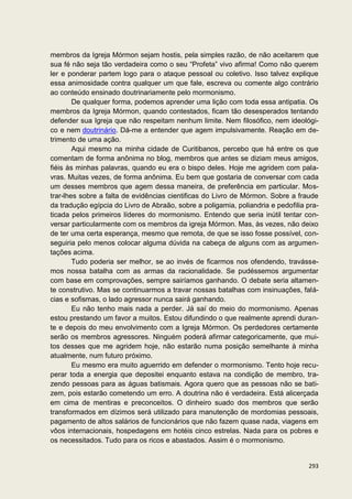 membros da Igreja Mórmon sejam hostis, pela simples razão, de não aceitarem que
sua fé não seja tão verdadeira como o seu “Profeta” vivo afirma! Como não querem
ler e ponderar partem logo para o ataque pessoal ou coletivo. Isso talvez explique
essa animosidade contra qualquer um que fale, escreva ou comente algo contrário
ao conteúdo ensinado doutrinariamente pelo mormonismo.
        De qualquer forma, podemos aprender uma lição com toda essa antipatia. Os
membros da Igreja Mórmon, quando contestados, ficam tão desesperados tentando
defender sua Igreja que não respeitam nenhum limite. Nem filosófico, nem ideológi-
co e nem doutrinário. Dá-me a entender que agem impulsivamente. Reação em de-
trimento de uma ação.
        Aqui mesmo na minha cidade de Curitibanos, percebo que há entre os que
comentam de forma anônima no blog, membros que antes se diziam meus amigos,
fiéis às minhas palavras, quando eu era o bispo deles. Hoje me agridem com pala-
vras. Muitas vezes, de forma anônima. Eu bem que gostaria de conversar com cada
um desses membros que agem dessa maneira, de preferência em particular. Mos-
trar-lhes sobre a falta de evidências cientificas do Livro de Mórmon. Sobre a fraude
da tradução egípcia do Livro de Abraão, sobre a poligamia, poliandria e pedofilia pra-
ticada pelos primeiros líderes do mormonismo. Entendo que seria inútil tentar con-
versar particularmente com os membros da igreja Mórmon. Mas, às vezes, não deixo
de ter uma certa esperança, mesmo que remota, de que se isso fosse possível, con-
seguiria pelo menos colocar alguma dúvida na cabeça de alguns com as argumen-
tações acima.
        Tudo poderia ser melhor, se ao invés de ficarmos nos ofendendo, travásse-
mos nossa batalha com as armas da racionalidade. Se pudéssemos argumentar
com base em comprovações, sempre sairíamos ganhando. O debate seria altamen-
te construtivo. Mas se continuarmos a travar nossas batalhas com insinuações, falá-
cias e sofismas, o lado agressor nunca sairá ganhando.
        Eu não tenho mais nada a perder. Já saí do meio do mormonismo. Apenas
estou prestando um favor a muitos. Estou difundindo o que realmente aprendi duran-
te e depois do meu envolvimento com a Igreja Mórmon. Os perdedores certamente
serão os membros agressores. Ninguém poderá afirmar categoricamente, que mui-
tos desses que me agridem hoje, não estarão numa posição semelhante à minha
atualmente, num futuro próximo.
        Eu mesmo era muito aguerrido em defender o mormonismo. Tento hoje recu-
perar toda a energia que depositei enquanto estava na condição de membro, tra-
zendo pessoas para as águas batismais. Agora quero que as pessoas não se bati-
zem, pois estarão cometendo um erro. A doutrina não é verdadeira. Está alicerçada
em cima de mentiras e preconceitos. O dinheiro suado dos membros que serão
transformados em dízimos será utilizado para manutenção de mordomias pessoais,
pagamento de altos salários de funcionários que não fazem quase nada, viagens em
vôos internacionais, hospedagens em hotéis cinco estrelas. Nada para os pobres e
os necessitados. Tudo para os ricos e abastados. Assim é o mormonismo.


                                                                                  293
 
