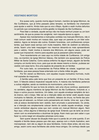 VESTINDO MORTOS!

        Era quase certo, quando morria algum homem, membro da Igreja Mórmon, da
Ala Curitibanos, que já tinha passado pelos templos, os familiares me chamarem
para ajudar a vesti-lo. Ainda mais que eu era o Bispo. Ajudei a vestir muitos defuntos
no período que compreendeu a minha gestão no bispado da Ala Curitibanos.
        Para falar a verdade, aquele serviço não me trazia nenhum prazer ou um bom
sentimento, de que eu possa me vangloriar, nem naquela época ou agora.
        Apesar dos mandamentos e instruções contidas nos manuais Mórmons, não é
mais comum vestir mortos em nossos dias, quer seja um parente ou um líder ecle-
siástico. Agora os tempos são outros. Existem funerárias, com profissionais compe-
tentes, que fazem esse serviço com muita maestria. Além de vestirem os defuntos,
ainda, fazem uma bela maquiagem nos mesmos deixando-os mais apresentáveis
para o velório. Vestir mortos à maneira dos Mórmons, em alguns casos, pode ser
quase que impossível, mesmo para aqueles que já passaram pelos templos.
        Teve recentemente um caso aqui na minha cidade de Curitibanos. Um amigo
meu, ex-membro da Igreja Mórmon faleceu. Ele também era aposentado da Policia
Militar de Santa Catarina. Como estava enfermo há algum tempo, alguém da família
comprou um bonito terno novo, para que se ele viesse mesmo a morrer, pudesse ser
vestido com esse terno. Era uma espécie de presente de um familiar.
        Por outro lado, os comandantes da Polícia Militar da cidade, sugeriram aos
familiares, que essa pessoa fosse enterrada com a farda militar de gala.
        Por fim vieram os Mórmons, com aquelas roupas mortuários horríveis, muito
mal copiadas da maçonaria.
        A família optou pelo terno que fora um presente de um familiar. E ficou muito
bem. O falecido estava impecável naquele terno. A maioria dos familiares pertencia
a outras religiões, sendo os membros do mormonismo, uma minoria.
        O estranho foi que na hora do enterro, sob uma chuva continua, apareceram
no cemitério, alguns membros da Igreja Mórmon da Ala Curitibanos. Incluindo aí, o
bispo e outros poucos membros. Um deles, com aquele envelope templário de teci-
do branco, sob o braço. Não sei se a intenção deles era tentar vestir aquela roupa
mortuária no falecido, ali mesmo no cemitério, debaixo de chuva, na frente das pes-
soas que ali estavam, ou tinham outro pensamento em mente. Uma vez que o fale-
cido já estava devidamente bem vestido, bem arrumado e paramentado. Ou ainda,
se a intenção era simplesmente colocar dentro do caixão aquele envelope, imagi-
nando simbolizar alguma coisa que nem consta em manual Mórmon algum. Nem
faço aqui, crítica alguma à liderança da igreja local. Entendo que de tanto se envol-
verem com os ensinamentos e doutrinas da Igreja, ficam meio que sem saber o que
fazer ou como reagir em situações adversas como essa.
        Sem querer abusar da situação triste que é a perda de um ente querido. E em
respeito à família dessa pessoa que citei aqui, apenas com o intuito ilustrativo, sem
menosprezar, nem ele ou algum de seus familiares. Como disse antes, ele era meu
amigo, assim como seus familiares são ainda meus amigos. Os conheço desde que

                                                                                  294
 