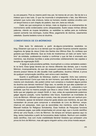 eu era pequeno. Pois eu mesmo perdi meu pai, há menos de um ano. Sei da dor e a
tristeza que é isso tudo. O que me incomoda é simplesmente o fato, dos Mórmons
acharem que numa vida vindoura, todos os homens viverão vestidos envoltos com
um lençol branco e com chapéu de padeiro. Isso sim, beira ao ridículo.
        Cada vez que avançamos no tempo, mais os dogmas e os ensinamentos do
mormonismo serão evidenciados como ultrapassadas. Ilustro essas minhas últimas
palavras, citando as roupas templárias, os vestidões ou saiões para as mulheres
usarem somente nos domingos, muitos filhos, pagamento de dízimos, casamentos
celestiais. Quanta besteira numa só doutrina.

COMENTÁRIOS DE EX-MÓRMONS!

       Este texto foi elaborado a partir de alguns comentários recebidos no
blog. Disseram que que eu e os demais que me ajudam focamos somente aspectos
negativos da Igreja de Jesus Cristo dos Santos dos Últimos Dias. Eu confesso que
gostaria que fosse diferente. Que ao invés de mostrarmos um lado um tanto “som-
brio” da entidade, pudéssemos mostrar e confirmar o que de fato é ensinado aos
membros, nas diversas reuniões e aulas promovidas cotidianamente nas capelas e
templos da organização SUD.
        A Igreja se auto-proclama perfeita, incorruptível e a única verdadeira existen-
te na terra. Essa Igreja deveria ser ao menos diferente das demais, que o mundo
Mórmon, incansavelmente, diz que não possuem autoridade divina. O mormonismo
deveria possuir líderes do alto escalão mais qualificados, doutrina infalível, à prova
de qualquer comprovação científica, sem erros e sem mentiras.
       Quanto à qualificação da liderança, explico o seguinte: Acho isso extrema-
mente assombroso! Como que mais de cem homens, que estão à frente da Igreja, a
maioria com doutorado, não podem entrar num consenso e mudarem alguns pontos
da doutrina aos demais membros? Digo isso, no sentido de que eles sustentam er-
ros grotescos do passado Mórmon. Endeusaram Joseph Smith Jr., colocando-o num
pedestal, que fica na mesma posição que Deus e Jesus Cristo. Ensinam que todos
terão que ser julgados por Joseph Smith Jr. Isso, antes de supostamente podermos
galgar alguma posição, numa hipotética vida futura. Sustentam as inverdades do
Livro de Mórmon. Afirmam que ele é correto, mas não provam isso em nenhum pon-
to. Entretanto, apesar de tentarem empurrar goela abaixo aos membros, de que não
necessitam de provas para comprovar a veracidade do Livro de Mórmon, empe-
nham-se em pesquisas, meio que às escondidas dos membros, como oNeal A.
Maxwell Institute for Religious Scholarship. Esse Instituto de Pesquisas funciona
com pessoas pagas, que estão empenhadas em provar algo, que o mundo científico
afirma ser uma fraude, o livro de Mórmon. De tempos em tempos aparece aqui no
blog, textos traduzidos a partir de funcionários deste Instituto. Nenhum com credibili-
dade científica, mas com muita credibilidade literária! Gostaria que achassem uma
prova do livro de Mórmon, mas até agora ninguém achou uma única moeda sequer.


                                                                                   295
 