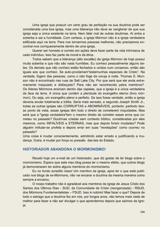 Uma igreja que possuir um certo grau de perfeição na sua doutrina pode ser
considerada uma boa igreja, mas uma liderança não deve se vangloriar de que sua
igreja seja a única existente na terra. Nem falar mal de outras doutrinas. Aí entra a
soberba e sai a humildade. Com certeza, a igreja Mórmon não é a igreja verdadeira
edificada aqui na terra. Para nos tornarmos pessoas melhores, não precisamos en-
contrar-nos corriqueiramente dentro de uma igreja.
       Querer ser honesto e correto em ações deve fazer parte da vida intrínseca de
cada indivíduo. Isso faz parte da moral e da ética.
       Todos sabem que a liderança (alto escalão) da igreja Mórmon de hoje possui
muita soberba e que não são nada humildes. Eu conheci pessoalmente alguns de-
les. Os demais que não conheci estão fechados e unidos num consenso, então são
iguais aos que conheci. Se auto-proclamam“testemunhas especiais de Cristo”. Na
verdade, fogem das pessoas, como o rato foge da coruja à noite. Thomas S. Mon-
son não é encontrado nas ruas de Salt Lake City. Por que será que ele anda extre-
mamente maquiado e disfarçado? Para não ser reconhecido pelos membros?
Os líderes Mórmons ensinam dentro das capelas, que a igreja é a única verdadeira
da face da terra. A única que contém a plenitude do evangelho eterno (livro mór-
mon). Ou seja, um evangelho pleno e perfeito. Se isso fosse verdade, então a igreja
deveria anular totalmente a bíblia. Seria mais sensato, e segundo Joseph Smith Jr.,
todas as outras igrejas são CORRUPTAS e ABOMINÁVEIS, portanto: partindo des-
se ponto de vista, essas igrejas têm todo o direito de cometerem iniquidades. Mas
será que a "igreja verdadeira"tem o mesmo direito de cometer esses erros que co-
meteu no passado? Doutrinas criadas sem contexto bíblico, consideradas por eles
mesmos, como INFALÍVEIS e ETERNAS, mas que depois foram mudadas? Pode
alguém intitular-se profeta e depois errar em suas "revelações” como ocorreu no
passado?
Uma coisa é mudar conscientemente, admitindo estar errado e justificando a mu-
dança. Outra, é mudar por força ou pressão das leis do Estado.

HISTORIADOR ABANDONA O MORMONISMO!

      Recebi hoje um e-mail de um historiador, que diz gostar de ler blogs sobre o
mormonismo. Espero que este meu blog possa ter o mesmo efeito, que outros blogs
já demonstraram ter sobre alguns membros do mormonismo.
      Eu no fundo acredito nisso! Um membro da igreja, após ler o que está publi-
cado nos blogs de ex-Mórmons, não vai encarar a doutrina da mesma maneira como
sempre a encarou.
      O nosso trabalho não é agradável aos membros da Igreja de Jesus Cristo dos
Santos dos Últimos Dias - SUD, da Comunidade de Cristo (reorganizada) - RSUD,
dos Mórmons Fundamentalistas – FSUD. Isso é notório! Mas fazer o que? Depois de
todo o estrago que a doutrina fez em nós, por longos anos, não temos mais nada de
melhor para fazer a não ser divulgar o que aprendemos depois que saímos da Igre-
ja.

                                                                                 296
 
