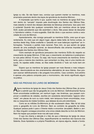 Igreja ou não. Se não fazem isso, concluo que querem manter os membros, mais
amarrados possíveis dentro dos laços da ignorância da doutrina Mórmon.
       A impressão que tenho é que, quanto mais os membros da igreja SUD fica-
rem dentro do “cercado” imposto pela doutrinação dos Santos dos Últimos Dias,
mais estarão à mercê dos desejos alienistas da liderança americana. Isso para mim
é evidente! Quando leio qualquer comentário feito por membros ativos da Igreja
SUD, acabo percebendo que não assimilam o óbvio. Não posso deixar de descartar
o hipnotismo coletivo. A auto-sugestão. Está tão óbvio o que escrevo contra a vera-
cidade do Livro de Mórmon.
       Aparentemente, não consigo persuadir os membros SUDs, creio que só apa-
rentemente. Eu creio que em algum lugar, alguns deles lerão de forma curiosa, os
escritos deste blog. Estes avaliarão e “pesarão em suas balanças cognitivas” as in-
formações. Tomando o partido mais racional. Para mim, os que saírem da igreja
através de uma avaliação racional, se desvencilharão das amarras impostas pela
doutrinação dos Santos dos Últimos Dias.
       Outro exemplo de ignorância persuasiva dos membros SUDs diz respeito ao
crescimento da Igreja Mórmon. É fato que o crescimento via batismos é praticamen-
te nulo pelos últimos 10 anos. Ou seja, não houve crescimento de membros. Entre-
tanto, para a maioria dos membros, que comentam no blog, isso é uma mentira ab-
surda. As capelas estão cheias, as Alas estão dividindo e “tudo vai muito bem em
Sião”.
       Espero que os membros da Igreja possam ser mais liberais e mais indepen-
dentes, desvinculando-se dos ensinamentos alienatários de seus líderes. Que pos-
sam exercer definitivamente o tão pregado livre-arbítrio. Caso contrário, livre-arbítrio
é apenas uma palavra composta para o mormonismo, não tendo significado algum
na prática.

NÃO HÁ PROVAS DO LIVRO DE MÓRMON!


A    lguns membros da Igreja de Jesus Cristo dos Santos dos Últimos Dias, já come-
     çam a admitir que não há geografia do Livro de Mórmon. Definitivamente! Nunca
foram encontradas evidências, em nenhum lugar, nas Américas, que possam com-
provar a existência de cidades, escritos em caracteres denominados “egípcio refor-
mado”, em placas de ouro ou outro metal, nem tampouco foram encontradas, moe-
das ou resquícios de metais fundidos, que datasse da era pré-colombiana.
       Como se os milhões Ex-Mórmons já não soubessem disso. Não há tal coisa
como a geografia do Livro de Mórmon. Bem ao contrário da geografia da bíblia.
Qualquer pessoa pode ir para o Oriente médio e encontrar Jerusalém, Belém e Jeri-
có. Mas ninguém consegue encontrar uma única cidade descrita no livro de Mórmon.
Nem há mapas que possam levar-nos até suas ruínas.
       O que me chama a atenção é o fato de que a liderança da Igreja de Jesus
Cristo dos Santos dos Últimos Dias, especificamente os membros dos Quoruns dos
Setenta, Doze Apóstolos e a própria Presidência, em época alguma, desde a funda-

                                                                                     29
 