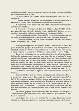 rios legais e entidades não governamentais para investimentos em áreas prioritárias
para o desenvolvimento do País.
        Em 2010, mais de R$ 4 bilhões tiveram essa destinação. Veja como ficou a
distribuição:
        O esporte nacional recebeu R$ 537.825 milhões, que foram destinados ao
Ministério do Esporte e aos Comitês Olímpico e Paraolímpico Brasileiros;
        A Seguridade Social recebeu R$ 1,49 bilhão para garantir benefícios previ-
denciários aos cidadãos;
        O Programa de Financiamento Estudantil (FIES) recebeu R$ 793,6 milhões
para possibilitar aos estudantes de baixa renda a oportunidade de fazer um curso
superior e a conquistar melhores oportunidades no mercado de trabalho.
        Ao Fundo Nacional de Cultura foi enviado R$ 249,4 milhões destinados à pre-
servação, ao desenvolvimento e à divulgação da riqueza cultural de nosso país;
        O Fundo Penitenciário Nacional (FUNPEN) recebeu R$ 264,8 milhões para
investir na segurança dos cidadãos”.

        Mas segundo as palavras do “apóstolo” Mórmon Dallin H. Oaks “a prática dos
jogos de azar em qualquer de suas formas enfraquece a fibra moral produtiva da
sociedade, promovem uma rede para ganhar sobre os custos de uma outra pessoa,
e resulta na perda da característica Cristã de se preocupar com os outros (Ibid.)”.
        Eu conheço muitas pessoas que apostam semanalmente na loteria nas casas
lotéricas. Eu particularmente quase não jogo, mas acho que o “apóstolo” e os de-
mais líderes Mórmons estão exagerando quando dizem que: “quando enlaçado pela
tendência de repetir uma vitória ou tentar vencer, muitos têm sido culpados de injuri-
ar os que estão ao seu redor, roubando objetos pessoais – economias, objetos de
casa, alianças – para vender numa tentativa de conseguir ganhar”. Nas palavras de
Shanna Ghaznavi: “Aqueles que jogam arriscam mais do que dinheiro. Suas vidas e
famílias estão em risco também”(Não Aposte sua Vida, New Era, feb. 2006, 26-31).
        Os Mórmons consideram as jogatinas comportamentos imorais e indignos de
Cristãos.
        Qualquer atividade pode ser viciante quando praticada cíclicas vezes. Não só
a loteria, mas o pagamento de dízimos, por exemplo. Em troca de um suposto “sta-
tus” de fiel seguidor de qualquer doutrina religiosa, pode causar tanto mal como o
repetitivo ato de jogar na loteria semanalmente. Quando uma pessoa vai à igreja de
forma assídua pode também ser “culpados de injuriar os que estão ao seu redor”.
Digo ainda mais, “Aqueles que (...) tornam-se muito fanáticos dentro de uma reli-
gião arriscam mais do que dinheiro (dízimos). Suas vidas e famílias estão em risco
também”.
        Em 1989 a Igreja de Jesus Cristo dos Santos dos Últimos Dias inaugurou o
Templo de Las Vegas, localizado naquela cidade americana que têm cerca de 2 mi-
lhões de habitantes.
        Las Vegas é famosa por seus cassinos. Na Las Vegas Boulevard, mais co-
nhecida como Strip, se encontram os cassinos mais imponentes do mundo como o

                                                                                  299
 