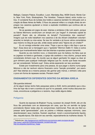 Bellagio, Caesars Palace, Excalibur, Luxor, Mandalay Bay, MGM Grand, Monte Car-
lo, New York, Paris, Stratosphere, The Venetian, Treasure Island, entre muitos ou-
tros. O constante fluxo de turistas dos hotéis e cassinos também foi reforçado com a
criação da Base Aérea de Nellis. O fluxo de pessoal militar e a criação direta de em-
pregos nos cassinos ajudaram a iniciar a explosão imobiliária que continua até os
dias de hoje.
       Se as apostas em jogos de azar, loterias e similares é tão ruim assim, porque
os líderes Mórmons construíram um templo em Las Vegas? A chamada capital do
pecado? Quem são os oficiantes do templo? Funcionários dos cassinos?
Imagino que de noite trabalham nos cassinos e de dia oficiam (trabalham voluntari-
amente) no templo ou vice-versa. Se isso for verdade e já houve vários comentários
aqui mesmo no blog de que são, então esses seriam atos "dignos de um cristão?"
       Eu só consigo entender uma coisa: “Faça o que eu digo e não faça o que eu
faço”. Essa deve ser a mensagem que o “apóstolo” Mórmon Dallin H. Oaks e outros
líderes que invariavelmente falam mal das loterias e apostas querem transmitir.
       Quando eu era membro novo, o missionário que me batizou me falou que se
eu jogasse na loteria e ganhasse, a igreja não aceitaria o meu dízimo, porque seria
considerado dinheiro sujo. Eu duvido que se algum ganhador for pagar ou doar al-
gum dinheiro para qualquer instituição religiosa que for, duvido que fosse recusado
por ser considerado “dinheiro sujo”. Estou ainda esperando ver isso acontecer.
       Existe pior investimento para uma pessoa, do que pagar o dízimo numa igreja
Mórmon e não ter nenhum retorno financeiro como “benção prometida”, por exem-
plo? Nas loterias se a mesma pessoa não ganhar pelo menos, o dinheiro volta para
o povo em forma de repasses sociais. Pensem nisso!71

ENSINAMENTOS DIFERENTES DENTRO DA MESMA IGREJA

Olá queridos leitores!
Já há algum tempo tenho feito pesquisas sobre a SUD, tenho percebido que a dou-
trina de hoje não é nem a sombra do que foi no passado, entre muitos discursos ter-
ríveis, encontra-se a poligamia e o racismo. Aqui estão alguns deles:


Poligamia

       Quanto às esposas de Brigham Young, sucessor de Joseph Smith, ele um dia
ficou tão perturbado com as desavenças em casa, que fez um sermão na Igreja
prometendo liberar todas elas do compromisso matrimonial. Para ele era fácil ex-
pressar tanta "generosidade", pois as pobres e infelizes esposas mórmons, caso
abandonassem seus maridos, ficariam espiritual, moral e economicamente liquida-
das, naquela época. Ele dizia em seu sermão, especialmente às mulheres idosas: "É

71
   Referências: http://igrejamormon.net/25/como-os-mormons-veem-os-jogos-de-azar
http://www1.caixa.gov.br/loterias/repasses_sociais/index.asp
http://pt.wikipedia.org/wiki/Las_Vegas
                                                                                   300
 