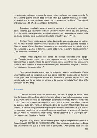 hora de vocês deixarem o campo livre para outras mulheres que possam me dar fi-
lhos. Mesmo que me tenham dado todos os filhos que puderam me dar, a lei celesti-
al me ensinaria a tomar mulheres jovens que pudessem me dar filhos". (The Journal
of Discourses 4:55-57 e Deseret News 6:235-236).

       Quando os profetas tomavam a segunda esposa, a primeira sofria muito. Uma
delas, sabendo que seu marido ia trazer uma nova mulher para o seu leito conjugal,
ficou tão transtornada que subiu ao telhado da casa, em plena noite de inverno, e lá
se deixou congelar até a morte (Isn't One Wife Enough? - ps. 147-148).

        Brigham Young gostava de se gabar da atração que exercia sobre as mulhe-
res: “O irmão Cannon observou que as pessoas se admiram de quantas esposas e
filhos eu tenho...Pode informá-las de que terei esposas e filhos até um milhão, e gló-
ria, e riqueza, e poder, e domínio e reino após reino, e reinarei triunfantemente.”
(The Journal of Discourses 8:178).

       Kimball relata algumas das dores de cabeça causadas pela poliga-
mia: “Quando James Hunter tomou sua segunda esposa, a primeira, que havia
acompanhado o casal à Casa do Compromisso para a cerimônia, não conseguira
dormir e havia passado a noite inteira andando pelo assoalho ao imaginar o seu ma-
rido nos braços de outra mulher...”.

       Certa pessoa levada a uma casa de poligamia... contou esta história: "Existe
uma tragédia real na poligamia, pelo que posso recordar. Certa noite um homem
trouxe para casa uma segunda esposa. Era inverno e a primeira esposa ficou tão
transtornada que foi se deitar no telhado e lá morreu congelada" (Isn't One Wife
Enough?, ps. 147-148)


Racismo

        O escritor mórmon Arthur M. Richardson, declara: "A Igreja de Jesus Cristo
dos Santos dos Últimos Dias não foi chamada a levar o evangelho aos pretos, e não
o faz."[*] O ponto de vista de Richardson claramente contradiz Marcos 16:15: "Ide
por todo o mundo e pregai o evangelho a toda criatura"; (pretos, vermelhos, brancos
ou qualquer outra cor). Também contradiz o Livro de Mórmon 2 Nefi 26:28: "Eis que
ordenou o Senhor a alguém que não participasse de sua bondade? Eis que vos di-
go, que não, mas todos os homens têm o mesmo privilégio e a nenhum foi verda-
de" . [*] Arthur M. Richardson, That Ye May Not Be Deceived, p.13. Citado por Tan-
ner, Mormonism, Shadow or Reality, p.274.

      Brigham Young afirmou enfaticamente que os negros não poderiam celebrar o
Sacerdócio até DEPOIS DA RESSURREIÇÃO: " Caim matou o irmão dele... e Deus
pôs uma marca nele que é o nariz chato e pele preta.. ..Até quando essa raça vai
                                                                                  301
 