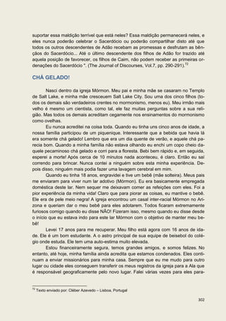 suportar essa maldição terrível que está neles? Essa maldição permanecerá neles, e
eles nunca poderão celebrar o Sacerdócio ou poderão compartilhar disto até que
todos os outros descendentes de Adão recebam as promessas e desfrutam as bên-
çãos do Sacerdócio... Até o último descendente dos filhos de Adão for trazido até
aquela posição de favorecer, os filhos de Caim, não podem receber as primeiras or-
denações do Sacerdócio ". (The Journal of Discourses, Vol.7, pp. 290-291).72

CHÁ GELADO!

        Nasci dentro da igreja Mórmon. Meu pai e minha mãe se casaram no Templo
de Salt Lake, e minha mãe cresceuem Salt Lake City. Sou uma dos cinco filhos (to-
dos os demais são verdadeiros crentes no mormonismo, menos eu). Meu irmão mais
velho é mesmo um cientista, como tal, ele faz muitas perguntas sobre a sua reli-
gião. Mas todos os demais acreditam cegamente nos ensinamentos do mormonismo
como ovelhas.
        Eu nunca acreditei na coisa toda. Quando eu tinha uns cinco anos de idade, a
nossa família participou de um piquenique. Interessante que a bebida que havia lá
era somente chá gelado! Lembro que era um dia quente de verão, e aquele chá pa-
recia bom. Quando a minha família não estava olhando eu enchi um copo cheio da-
quele pecaminoso chá gelado e corri para a floresta. Bebi bem rápido e, em seguida,
esperei a morte! Após cerca de 10 minutos nada aconteceu, é claro. Então eu saí
correndo para brincar. Nunca contei a ninguém sobre esta minha experiência. De-
pois disso, ninguém mais podia fazer uma lavagem cerebral em mim.
        Quando eu tinha 18 anos, engravidei e tive um bebê (mãe solteira). Meus pais
me enviaram para viver num lar adotivo (Mórmon). Eu era basicamente empregada
doméstica deste lar. Nem sequer me deixavam comer as refeições com eles. Foi a
pior experiência da minha vida! Claro que para piorar as coisas, eu mantive o bebê.
Ele era de pele meio negra! A igreja encontrou um casal inter-racial Mórmon no Ari-
zona e queriam dar o meu bebê para eles adotarem. Todos ficaram extremamente
furiosos comigo quando eu disse NÃO! Fizeram isso, mesmo quando eu disse desde
o início que eu estava indo para este lar Mórmon com o objetivo de manter meu be-
bê!
        Levei 17 anos para me recuperar. Meu filho está agora com 16 anos de ida-
de. Ele é um bom estudante. A o astro principal de sua equipe de beisebol do colé-
gio onde estuda. Ele tem uma auto-estima muito elevada.
        Estou financeiramente segura, temos grandes amigos, e somos felizes. No
entanto, até hoje, minha família ainda acredita que estamos condenados. Eles conti-
nuam a enviar missionários para minha casa. Sempre que eu me mudo para outro
lugar ou cidade eles conseguem transferir os meus registros da igreja para a Ala que
é responsável geograficamente pelo novo lugar. Falei várias vezes para eles para-


72
     Texto enviado por: Cléber Azevedo – Lisboa, Portugal

                                                                                302
 