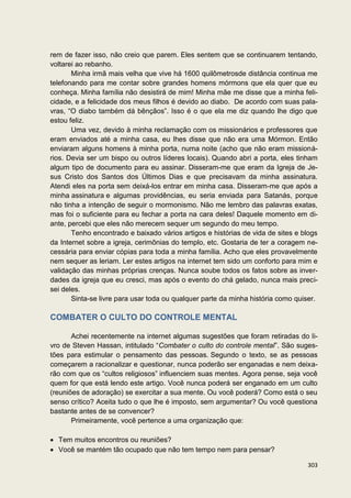 rem de fazer isso, não creio que parem. Eles sentem que se continuarem tentando,
voltarei ao rebanho.
       Minha irmã mais velha que vive há 1600 quilômetrosde distância continua me
telefonando para me contar sobre grandes homens mórmons que ela quer que eu
conheça. Minha família não desistirá de mim! Minha mãe me disse que a minha feli-
cidade, e a felicidade dos meus filhos é devido ao diabo. De acordo com suas pala-
vras, “O diabo também dá bênçãos”. Isso é o que ela me diz quando lhe digo que
estou feliz.
       Uma vez, devido à minha reclamação com os missionários e professores que
eram enviados até a minha casa, eu lhes disse que não era uma Mórmon. Então
enviaram alguns homens à minha porta, numa noite (acho que não eram missioná-
rios. Devia ser um bispo ou outros líderes locais). Quando abri a porta, eles tinham
algum tipo de documento para eu assinar. Disseram-me que eram da Igreja de Je-
sus Cristo dos Santos dos Últimos Dias e que precisavam da minha assinatura.
Atendi eles na porta sem deixá-los entrar em minha casa. Disseram-me que após a
minha assinatura e algumas providências, eu seria enviada para Satanás, porque
não tinha a intenção de seguir o mormonismo. Não me lembro das palavras exatas,
mas foi o suficiente para eu fechar a porta na cara deles! Daquele momento em di-
ante, percebi que eles não merecem sequer um segundo do meu tempo.
       Tenho encontrado e baixado vários artigos e histórias de vida de sites e blogs
da Internet sobre a igreja, cerimônias do templo, etc. Gostaria de ter a coragem ne-
cessária para enviar cópias para toda a minha família. Acho que eles provavelmente
nem sequer as leriam. Ler estes artigos na internet tem sido um conforto para mim e
validação das minhas próprias crenças. Nunca soube todos os fatos sobre as inver-
dades da igreja que eu cresci, mas após o evento do chá gelado, nunca mais preci-
sei deles.
       Sinta-se livre para usar toda ou qualquer parte da minha história como quiser.

COMBATER O CULTO DO CONTROLE MENTAL

       Achei recentemente na internet algumas sugestões que foram retiradas do li-
vro de Steven Hassan, intitulado “Combater o culto do controle mental”. São suges-
tões para estimular o pensamento das pessoas. Segundo o texto, se as pessoas
começarem a racionalizar e questionar, nunca poderão ser enganadas e nem deixa-
rão com que os “cultos religiosos” influenciem suas mentes. Agora pense, seja você
quem for que está lendo este artigo. Você nunca poderá ser enganado em um culto
(reuniões de adoração) se exercitar a sua mente. Ou você poderá? Como está o seu
senso crítico? Aceita tudo o que lhe é imposto, sem argumentar? Ou você questiona
bastante antes de se convencer?
       Primeiramente, você pertence a uma organização que:

  Tem muitos encontros ou reuniões?
  Você se mantém tão ocupado que não tem tempo nem para pensar?

                                                                                 303
 