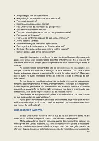 A organização tem um líder infalível?
  A organização espera pureza de seus membros?
  Tem princípios rígidos?
  Espera confissões aos seus líderes?
  Fala uma espécie de palavreado ou gíria peculiar?
  Está em desacordo com o mundo?
  Tem respostas simples para a maioria das questões da vida?
  Faz você se sentir seguro?
  Faz você se sentir mais especial do que os não-membros?
  Afirma absoluta verdade?
  Espera contribuições financeiras significativas?
  Esta organização tenta segurar você e não deixar sair?
  Controla informações sobre a sua própria história pessoal?
  Sempre diz que você é livre para escolher?

       Você já foi ou pertence em forma de associação ou filiação a alguma organi-
zação que tenha estas características descritas anteriormente? Se a resposta for
afirmativa, sinto muito amigo, precisa urgentemente estar atento e vigiar sobre si
mesmo.
       As características apresentadas são as características de organizações que
têm por princípios fundamentais a alienação de seus membros. Tudo parece muito
bonito, a doutrina é atraente e a organização em si é de “saltar os olhos”. Mas a ver-
dade é outra! Há outros interesses por trás de toda esta técnica e estratégia de con-
trole mental.
       As reuniões e as repetitivas ordenanças ou rituais, com as mesmas palavras,
tendem a segurar (prender) o membro. Da mesma forma, os cargos e as responsabi-
lidades impostas, geralmente não remuneradas, tem a mesma finalidade. O objetivo
principal é a angariação de fundos. Não importa em que local a organização está
estabelecida, num bairro de pessoas ricas ou de pessoas pobres.
       Seus líderes sabem que os mais pobres e humildes são os que mais doam e
os que mais aceitam as suas “verdades”.
       Agora pense novamente! Como disse anteriormente, seja você quem for que
está lendo este artigo. Você nunca poderá ser enganado em um culto se exercitar a
sua mente. Ou você poderá?

UMA HISTÓRIA INCRÍVEL!

      Eu sou uma mulher, mãe de 5 filhos e avó de 12, que em breve serão 13. Eu
adoro minha família e amo passar o tempo com eles sempre que posso.
      Minha vida na Igreja Mórmon começou quando dois missionários bateram em
minha porta, em Dorset, Inglaterra. Eu senti a sinceridade dos jovens e desespera-
damente, queria ter esse testemunho forte e a paz que o seu evangelho parecia me
oferecer. Depois de orar por este testemunho e não ter recebido nenhuma resposta,
                                                                                  304
 