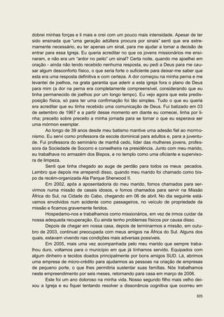 dobrei minhas forças e li mais e orei com um pouco mais intensidade. Apesar de ter
sido ensinada que “uma geração adúltera procura por sinais” senti que era extre-
mamente necessário, eu ter apenas um sinal, para me ajudar a tomar a decisão de
entrar para essa Igreja. Eu queria acreditar no que os jovens missionários me ensi-
naram, e não era um “ardor no peito” um sinal? Certa noite, quando me ajoelhei em
oração - ainda não tendo recebido nenhuma resposta, eu pedi a Deus para me cau-
sar algum desconforto físico, o que seria forte o suficiente para deixar-me saber que
esta era uma resposta definitiva e com certeza. A dor começou na minha perna e me
levantei de joelhos, na grata garantia que aderir a esta igreja fora o plano de Deus
para mim (a dor na perna era completamente compreensível, considerando que eu
tinha permanecido de joelhos por um longo tempo). Eu vejo agora que esta predis-
posição física, só para ter uma confirmação foi tão simples. Tudo o que eu queria
era acreditar que eu tinha recebido uma comunicação de Deus. Fui batizado em 03
de setembro de 1967 e a partir desse momento em diante eu comecei, linha por li-
nha; preceito sobre preceito a minha jornada para se tornar o que eu esperava ser
uma mórmon exemplar.
        Ao longo de 39 anos desde meu batismo mantive uma adesão fiel ao mormo-
nismo. Eu servi como professora da escola dominical para adultos e, para a juventu-
de. Fui professora do seminário de manhã cedo, líder das mulheres jovens, profes-
sora da Sociedade de Socorro e conselheira na presidência. Junto com meu marido,
eu trabalhava no armazém dos Bispos, e no templo como uma oficiante e superviso-
ra de limpeza.
        Senti que tinha chegado ao auge de perdão para todos os meus pecados.
Lembro que depois me arrependi disso, quando meu marido foi chamado como bis-
po da recém-organizada Ala Parque Sherwood II.
        Em 2002, após a aposentadoria do meu marido, fomos chamados para ser-
virmos numa missão de casais idosos, e fomos chamados para servir na Missão
África do Sul, na Cidade do Cabo, chegando em 06 de abril. No dia seguinte está-
vamos envolvidos num acidente como passageiros, no veículo de propriedade da
missão e ficamos gravemente feridos.
        Hospedamo-nos e trabalhamos como missionários, em vez de irmos cuidar da
nossa adequada recuperação. Eu ainda tenho problemas físicos por causa disso.
        Depois de chegar em nossa casa, depois de terminarmos a missão, em outu-
bro de 2003, continuei preocupada com meus amigos na África do Sul. Alguns dos
quais, estavam vivendo nas condições mais adversas possíveis.
        Em 2005, mais uma vez acompanhada pelo meu marido que sempre traba-
lhou duro, voltamos para o município em que já tínhamos servido. Equipados com
algum dinheiro e tecidos doados principalmente por bons amigos SUD. Lá, abrimos
uma empresa de micro-crédito para ajudarmos as pessoas na criação de empresas
de pequeno porte, o que lhes permitiria sustentar suas famílias. Nós trabalhamos
neste empreendimento por seis meses, retornando para casa em março de 2006.
        Este foi um ano doloroso na minha vida. Nosso segundo filho mais velho dei-
xou a Igreja e eu fiquei tentando resolver a dissonância cognitiva que ocorreu em

                                                                                 305
 